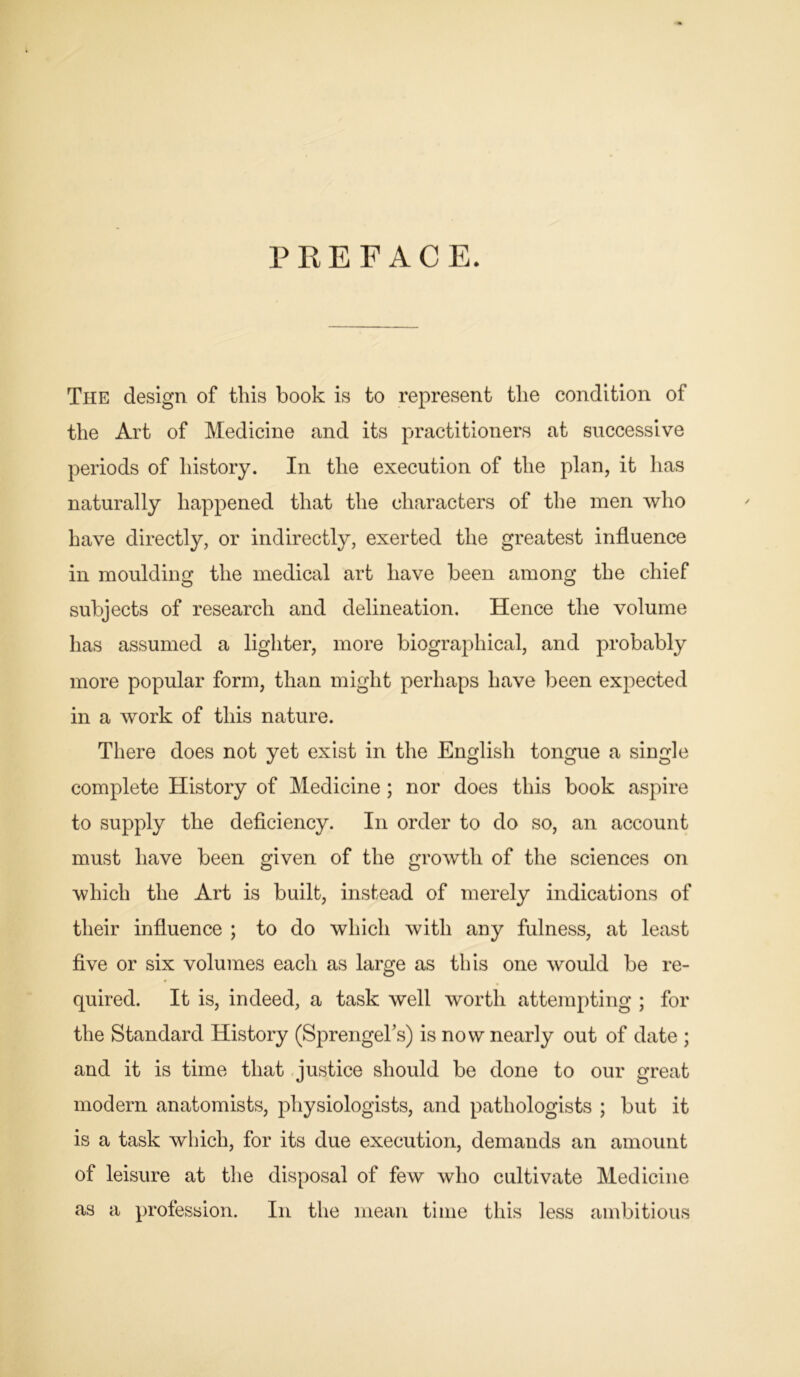 PREFACE. The design of this book is to represent the condition of the Art of Medicine and its practitioners at successive periods of history. In the execution of the plan, it has naturally happened that the characters of the men who have directly, or indirectly, exerted the greatest influence in moulding the medical art have been among the chief subjects of research and delineation. Hence the volume has assumed a lighter, more biographical, and probably more popular form, than might perhaps have been expected in a work of this nature. There does not yet exist in the English tongue a single complete History of Medicine ; nor does this book aspire to supply the deficiency. In order to do so, an account must have been given of the growth of the sciences on which the Art is built, instead of merely indications of their influence ; to do which with any fulness, at least five or six volumes each as large as this one would be re- quired. It is, indeed, a task well worth attempting ; for the Standard History (SprengeTs) is now nearly out of date ; and it is time that justice should be done to our great modern anatomists, physiologists, and pathologists ; but it is a task which, for its due execution, demands an amount of leisure at the disposal of few who cultivate Medicine as a profession. In the mean time this less ambitious