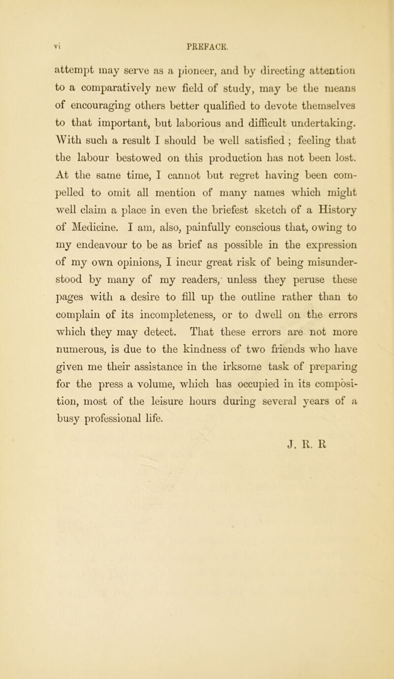 attempt may serve as a pioneer, and by directing attention to a comparatively new field of study, may be the means of encouraging others better qualified to devote themselves to that important, but laborious and difficult undertaking. With such a result I should be well satisfied ; feeling that the labour bestowed on this production has not been lost. At the same time, I cannot but regret having been com- pelled to omit all mention of many names which might well claim a place in even the briefest sketch of a History of Medicine. I am, also, painfully conscious that, owing to my endeavour to be as brief as possible in the expression of my own opinions, I incur great risk of being misunder- stood by many of my readers, unless they peruse these pages with a desire to fill up the outline rather than to complain of its incompleteness, or to dwell on the errors which they may detect. That these errors are not more numerous, is due to the kindness of two friends who have given me their assistance in the irksome task of preparing for the press a volume, which has occupied in its composi- tion, most of the leisure hours during several years of a busy professional life. J. R. R