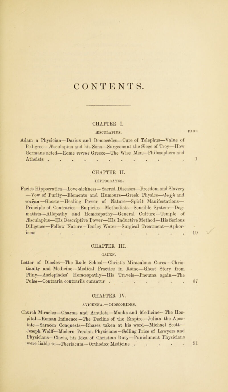 CON T E N T S. CHAPTER I. AESCULAPIUS. rAGK Adam a Physician—Darius and Democfides—Cure of Teleplius—Value of Pedigree—Aesculapius and his Sons—Surgeons at the Siege of Troy—How Germans acted—Home versus Greece—The Wise Men—Philosophers and Atheists CHAPTER II. HIPPOCRATES. Facies Hippocratica—Love-sickness—Sacred Diseases—Freedom and Slavery —Vow of Purity—Elements and Humours—Greek Physics—and —Ghosts—Healing Power of Nature—Spirit Manifestations— Principle of Contraries—Empirics—Methodists—Sensible System—Dog- matists—Allopathy and Homoeopathy—General Culture—Temple of iEsculapius—His Descriptive Power—His Inductive Method—His Serious Diligence—Follow Nature—Barley Water—Surgical Treatment—Aphor- isms . . ...... ....19 CHAPTER III. GALEN. Letter of Diodes—The Rude School—Christ’s Miraculous Cures—Chris- tianity and Medicine—Medical Practice in Rome—Ghost Story from Pliny—Asclepiades’ Homoeopathy—His Travels—Pneuma again—The Pulse—Contraria contrariis curantur . . . . . . .07 CHAPTER IV. AVICENNA.— DIOSCO RIDES. Church Miracles—Charms and Amulets—Monks and Medicine—The Hos- pital—Roman Influence—The Decline of the Empire—Julian the Apos- tate—Saracen Conquests—Rliazes taken at his word—Michael Scott— Joseph Wolff—Modern Persian Physicians—Selling Price of Lawyers and Physicians—Clovis, his Idea of Christian Duty—Punishment Physicians were liable to—Theriacum—Orthodox Medicine . . . • .91