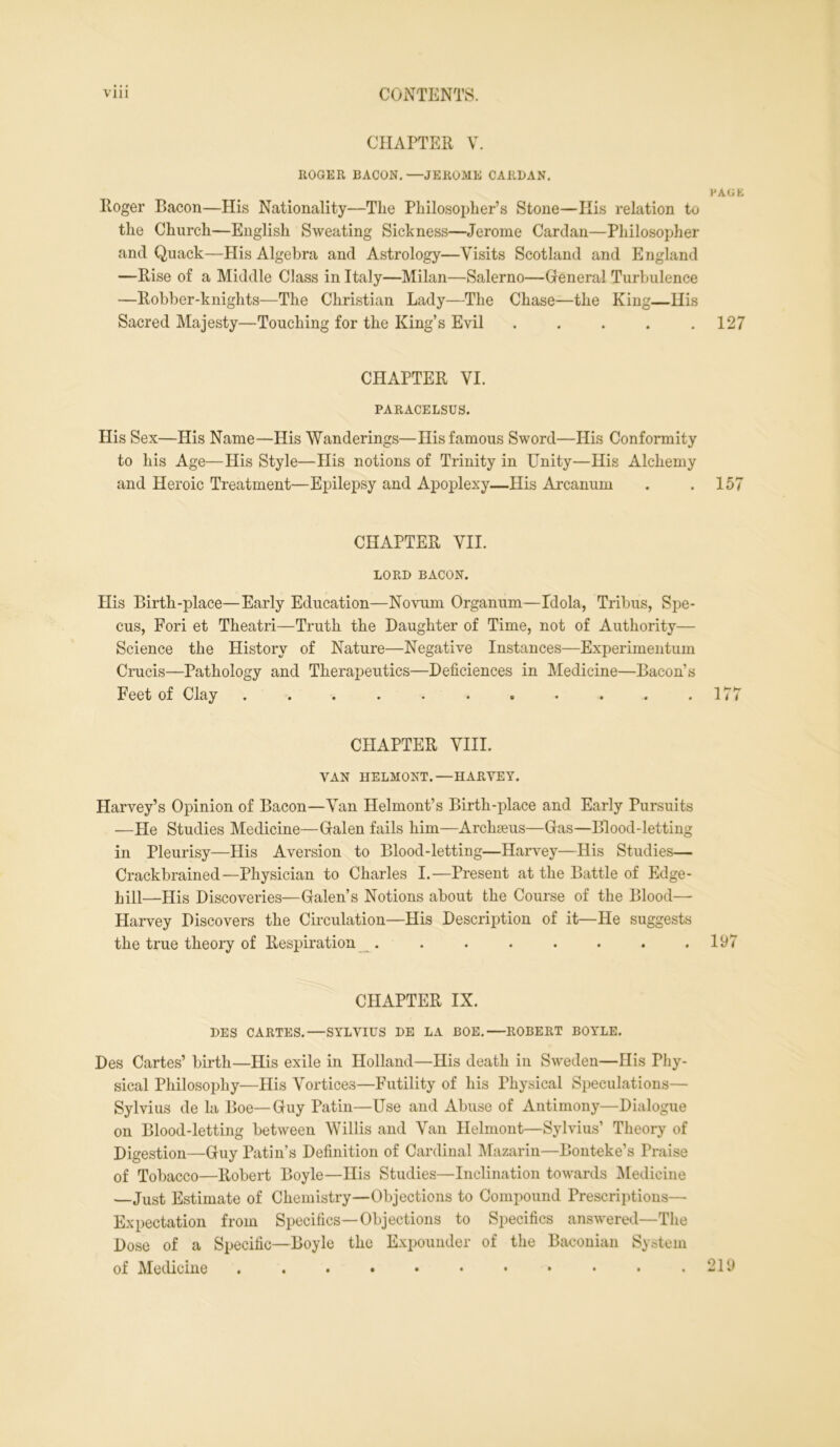 CHAPTER V. ROGER BACON. —JEROME CARDAN. FACE Roger Bacon—His Nationality—Tlie Philosopher’s Stone—His relation to the Church—English Sweating Sickness—Jerome Cardan—Philosopher and Quack—Plis Algebra and Astrology—Visits Scotland and England —Rise of a Middle Class in Italy—Milan—Salerno—General Turbulence —Robber-knights—The Christian Lady—The Chase—the King—His Sacred Majesty—Touching for the King’s Evil . . . . .127 CHAPTER VI. PARACELSUS. His Sex—His Name—His Wanderings—His famous Sword—His Conformity to his Age—His Style—His notions of Trinity in Unity—His Alchemy and Heroic Treatment—Epilepsy and Apoplexy—His Arcanum . .157 CHAPTER VII. LORD BACON. His Birth-place—Early Education—Novum Organum—Idola, Tribus, Spe- cus, Fori et Theatri—Truth the Daughter of Time, not of Authority— Science the History of Nature—Negative Instances—Experimentum Crucis—Pathology and Therapeutics—Deficiences in Medicine—Bacon’s Feet of Clay . . . . . . . . . . .177 CHAPTER VIII. VAN HELMONT.—HARVEY. Harvey’s Opinion of Bacon—Van Helmont’s Birth-place and Early Pursuits —He Studies Medicine—Galen fails him—Archseus—Gas—Blood-letting in Pleurisy—His Aversion to Blood-letting—Harvey—His Studies— Crackbrained—Physician to Charles I.—Present at the Battle of Edge- hill—His Discoveries—Galen’s Notions about the Course of the Blood— Harvey Discovers the Circulation—His Description of it—He suggests the true theory of Respiration . . . . . . . .197 CHAPTER IX. DES CARTES.—SYLVIUS DE LA BOE. ROBERT BOYLE. Des Cartes’ birth—His exile in Holland—His death in Sweden—His Phy- sical Philosophy—His Vortices—Futility of his Physical Speculations— Sylvius de la Boe— Guy Patin—Use and Abuse of Antimony—Dialogue on Blood-letting between Willis and Van Helmont—Sylvius’ Theory of Digestion—Guy Patin’s Definition of Cardinal Mazarin—Bonteke’s Praise of Tobacco—Robert Boyle—His Studies—Inclination towards Medicine —Just Estimate of Chemistry—Objections to Compound Prescriptions— Expectation from Specifics—Objections to Specifics answered—The Dose of a Specific—Boyle the Expounder of the Baconian System of Medicine . . . • • • • • • • .219