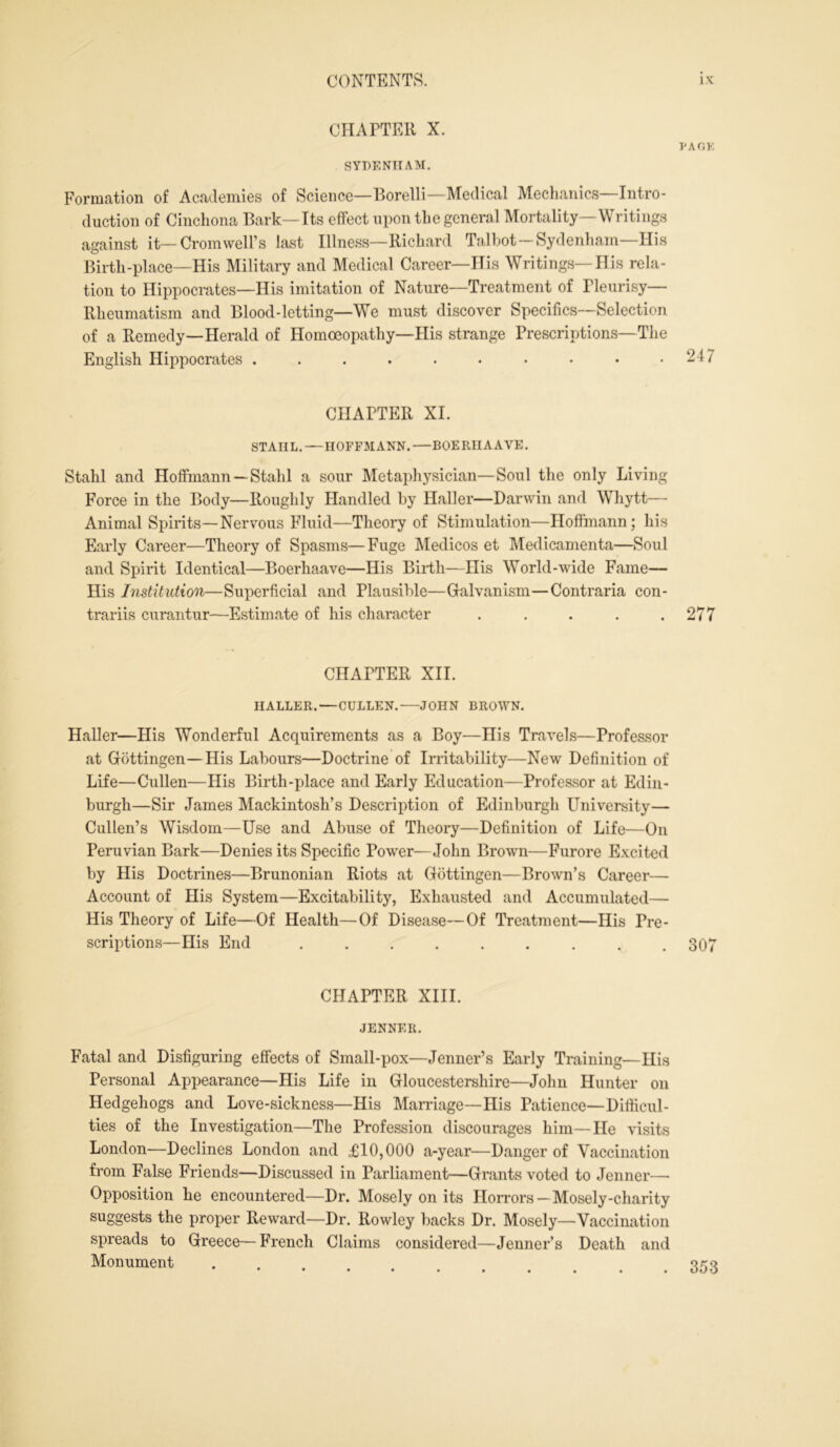 CHAPTER X. SYDENHAM. PA OK Formation of Academies of Science—Borelli—Medical Mechanics—Intro- duction of Cinchona Bark—Its effect upon the general Mortality—Writings against it—Cromwell’s last Illness—Richard Talbot—Sydenham—His Birth-place—His Military and Medical Career—His Writings—His rela- tion to Hippocrates—His imitation of Nature—Treatment of Tleurisy— Rheumatism and Blood-letting—We must discover Specifics—Selection of a Remedy—Herald of Homoeopathy—His strange Prescriptions—The English Hippocrates . . . . . • • • • .247 CHAPTER XI. STAHL. —HOFFMANN. —BOERIIAAVE. Stahl and Hoffmann —Stahl a sour Metaphysician—Soul the only Living Force in the Body—Roughly Handled by Haller—Darwin and Whytt— Animal Spirits—Nervous Fluid—Theory of Stimulation—Hoffmann; his Early Career—Theory of Spasms—Fuge Medicos et Medicamenta—Soul and Spirit Identical—Boerhaave—His Birth—His World-wide Fame— His Institution—Superficial and Plausible—Galvanism—Contraria con- trariis curantur—Estimate of his character . . . . .277 CHAPTER XII. HALLER.—CULLEN. JOHN BROWN. Haller—His Wonderful Acquirements as a Boy—Ilis Travels—Professor at Gottingen—His Labours—Doctrine of Irritability—New Definition of Life—Cullen—His Birth-place and Early Education—Professor at Edin- burgh—Sir James Mackintosh’s Description of Edinburgh University— Cullen’s Wisdom—Use and Abuse of Theory—Definition of Life—On Peruvian Bark—Denies its Specific Power—John Brown—Furore Excited by His Doctrines—Brunonian Riots at Gottingen—Brown’s Career— Account of His System—Excitability, Exhausted and Accumulated— His Theory of Life—Of Health—Of Disease—Of Treatment—His Pre- scriptions—His End ^ . 307 CHAPTER XIII. JENNER. Fatal and Disfiguring effects of Small-pox—Jenner’s Early Training—Ilis Personal Appearance—His Life in Gloucestershire—John Hunter on Hedgehogs and Love-sickness—His Marriage—His Patience—Difficul- ties of the Investigation—The Profession discourages him—He visits London—Declines London and £10,000 a-year—Danger of Vaccination from False Friends—Discussed in Parliament—Grants voted to Jenner—- Opposition he encountered—Dr. Mosely on its Horrors—Mosely-charity suggests the proper Reward—Dr. Rowley backs Dr. Mosely—Vaccination spreads to Greece—French Claims considered—Jenner’s Death and Monument