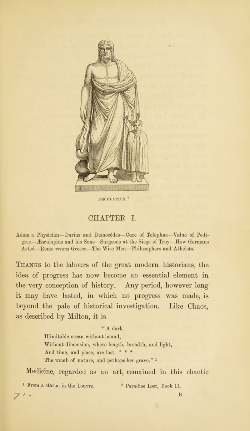 Adam a Physician—Darius and Deinoc6des—Cure of Telephus—Value of Pedi- gree—Aesculapius and his Sons—Surgeons at the Siege of Troy—How Germans Acted—Rome versus Greece—The Wise Men—Philosophers and Atheists. Thanks to the labours of the great modern historians, the idea of progress has now become an essential element in the very conception of history. Any period, however long it may have lasted, in which no progress was made, is beyond the pale of historical investigation. Like Chaos, as described by Milton, it is “ A dark Illimitable ocean without bound, Without dimension, where length, breadth, and light, And time, and place, are lost. * * * The womb of nature, and perhaps her grave.” 2 Medicine, regarded as an art, remained in this chaotic 1 From a statue in the Louvre. 7 ' - 2 Paradise Lost, Book II. B