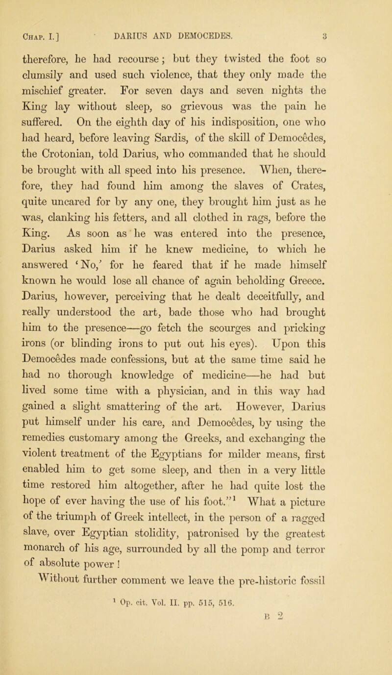 therefore, he had recourse; but they twisted the foot so clumsily and used such violence, that they only made the mischief greater. For seven days and seven nights the King lay without sleep, so grievous was the pain he suffered. On the eighth day of his indisposition, one who had heard, before leaving Sardis, of the skill of Democedes, the Crotonian, told Darius, who commanded that he should be brought with all speed into his presence. When, there- fore, they had found him among the slaves of Crates, quite uncared for by any one, they brought him just as he was, clanking his fetters, and all clothed in rags, before the King. As soon as he was entered into the presence, Darius asked him if he knew medicine, to which he answered ‘ No/ for he feared that if he made himself known he would lose all chance of again beholding Greece. o o Darius, however, perceiving that he dealt deceitfully, and really understood the art, bade those who had brought him to the presence—go fetch the scourges and pricking irons (or blinding irons to put out his eyes). Upon this Democedes made confessions, but at the same time said he had no thorough knowledge of medicine—he had but lived some time with a physician, and in this way had gained a slight smattering of the art. However, Darius put himself under his care, and Democedes, by using the remedies customary among the Greeks, and exchanging the violent treatment of the Egyptians for milder means, first enabled him to get some sleep, and then in a very little time restored him altogether, after he had quite lost the hope of ever having the use of his foot/’1 What a picture of the triumph of Greek intellect, in the person of a ragged slave, over Egyptian stolidity, patronised by the greatest monarch of his age, surrounded by all the pomp and terror of absolute power ! Without further comment we leave the pre-historie fossil 1 Op. cit. Vol. II. pp. 515, 516.