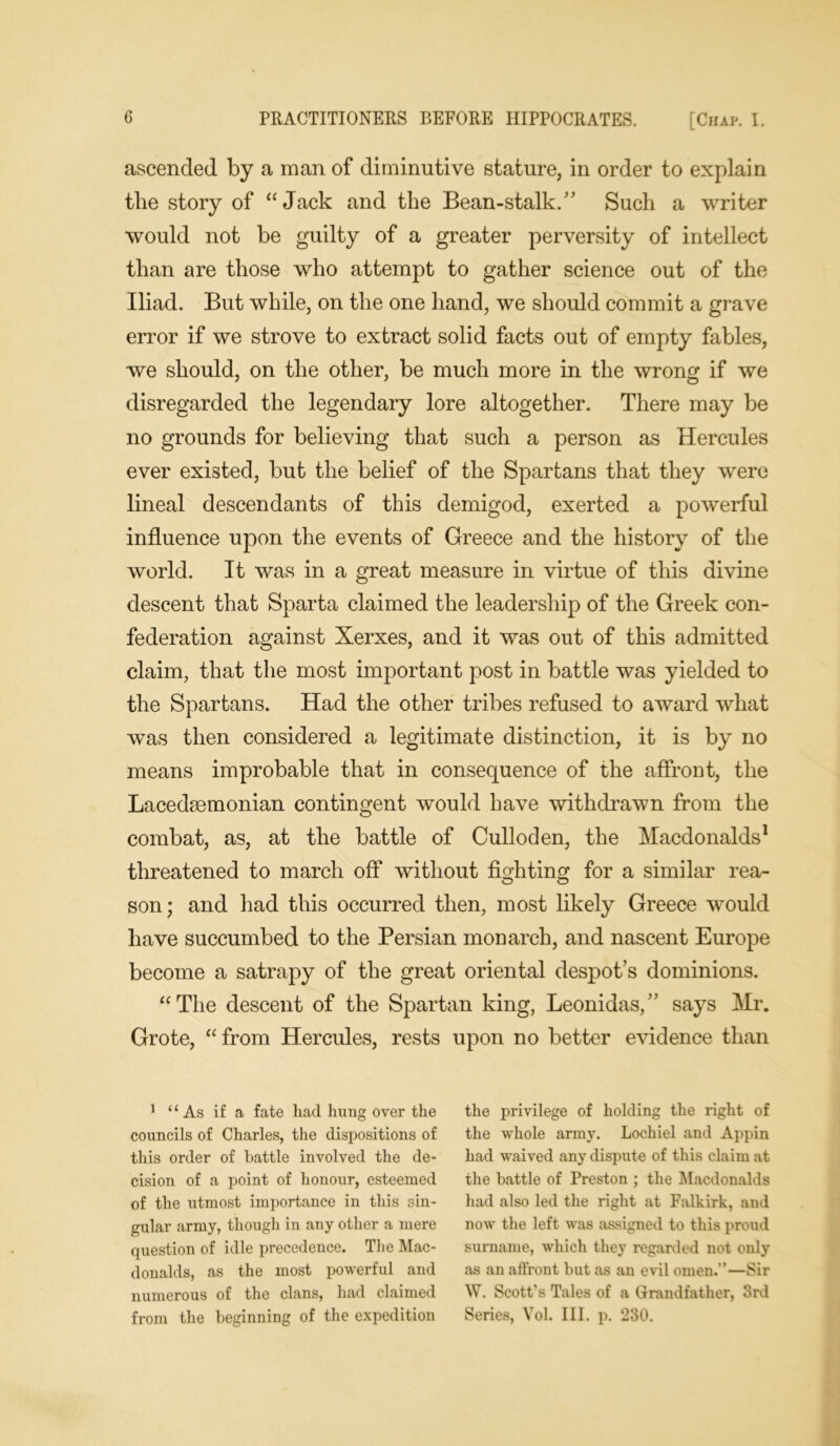 ascended by a man of diminutive stature, in order to explain the story of “Jack and the Bean-stalk. Such a writer would not be guilty of a greater perversity of intellect than are those who attempt to gather science out of the Iliad. But while, on the one hand, we should commit a grave error if we strove to extract solid facts out of empty fables, we should, on the other, be much more in the wrong if we disregarded the legendary lore altogether. There may be no grounds for believing that such a person as Hercules ever existed, but the belief of the Spartans that they were lineal descendants of this demigod, exerted a powerful influence upon the events of Greece and the history of the world. It was in a great measure in virtue of this divine descent that Sparta claimed the leadership of the Greek con- federation against Xerxes, and it was out of this admitted claim, that the most important post in battle was yielded to the Spartans. Had the other tribes refused to award what was then considered a legitimate distinction, it is by no means improbable that in consequence of the affront, the Lacedaemonian contingent would have withdrawn from the combat, as, at the battle of Culloden, the Macdonalds1 threatened to march off without fighting for a similar rea- son; and had this occurred then, most likely Greece would have succumbed to the Persian monarch, and nascent Europe become a satrapy of the great oriental despot’s dominions. “The descent of the Spartan king, Leonidas, says Mr. Grote, “from Hercules, rests upon no better evidence than 1 ‘1 As if a fate liad hung over the councils of Charles, the dispositions of this order of battle involved the de- cision of a point of honour, esteemed of the utmost importance in this sin- gular army, though in any other a mere question of idle precedence. The Mac- donalds, as the most powerful and numerous of the clans, had claimed from the beginning of the expedition the privilege of holding the right of the whole army. Lochiel and Appin had waived any dispute of this claim at the battle of Preston ; the Macdonalds had also led the right at Falkirk, and now the left was assigned to this proud surname, which they regarded not only as an affront but as an evil omen.—Sir W. Scott’s Tales of a Grandfather, 3rd Series, Vol. III. p. 230.