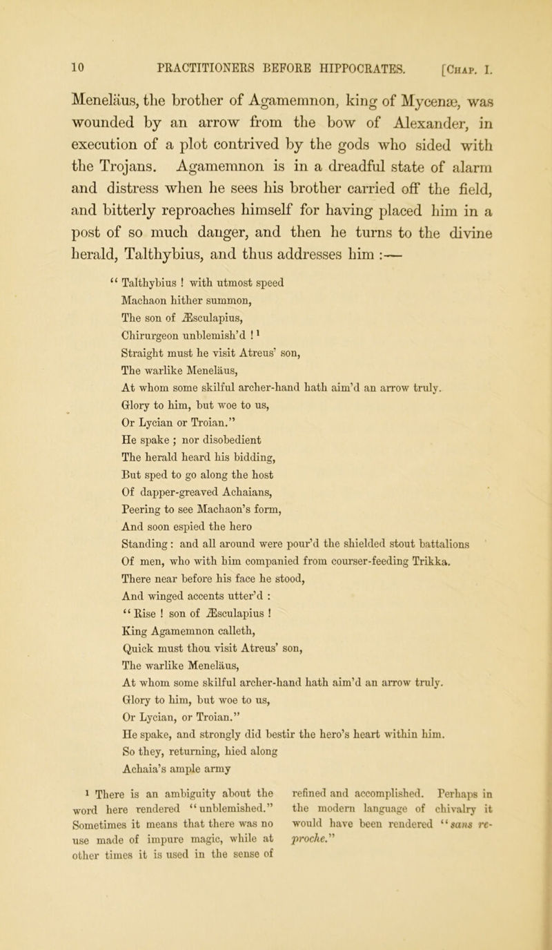 Menelaus, the brother of Agamemnon, king of Mycenae, was wounded by an arrow from the bow of Alexander, in execution of a plot contrived by the gods who sided with the Trojans. Agamemnon is in a dreadful state of alarm and distress when he sees his brother carried off the field, and bitterly reproaches himself for having placed him in a post of so much danger, and then he turns to the divine herald, Talthybius, and thus addresses him :— “ Talthybius ! with utmost speed Machaon hither summon, The son of iEsculapius, Chirurgeon unblemish’d !1 Straight must he visit Atreus' son, The warlike Menelaus, At whom some skilful archer-hand hath aim’d an arrow truly. Glory to him, but woe to us, Or Lycian or Troian.” He spake ; nor disobedient The herald heard his bidding, But sped to go along the host Of dapper-greaved Achaians, Peering to see Machaon’s form, And soon espied the hero Standing: and all around were pour’d the shielded stout battalions Of men, who with him companied from courser-feeding Trikka. There near before his face he stood, And winged accents utter’d : ‘£ Rise ! son of iEsculapius ! King Agamemnon calleth, Quick must thou visit Atreus’ son, The warlike Menelaus, At whom some skilful archer-hand hath aim’d an arrow truly. Glory to him, but woe to us, Or Lycian, or Troian.” He spake, and strongly did bestir the hero’s heart within him. So they, returning, hied along Achaia’s ample army 1 There is an ambiguity about the word here rendered “unblemished.” Sometimes it means that there was no use made of impure magic, while at other times it is used in the sense of refined and accomplished. Perhaps in the modern language of chivalry it would have been rendered “saws rc- proche