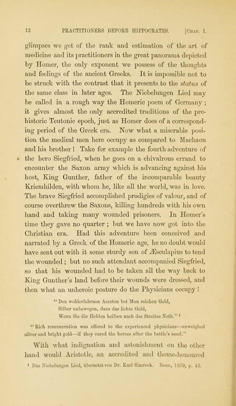 glimpses we get of the rank and estimation of the art of medicine and its practitioners in the great panorama depicted by Homer, the only exponent we possess of the thoughts and feelings of the ancient Greeks. It is impossible not to be struck with the contrast that it presents to the status of the same class in later ages. The Niebelungen Lied may be called in a rough way the Homeric poem of Germany ; it gives almost the only accredited traditions of the pre- historic Teutonic epoch, just as Homer does of a correspond- ing period of the Greek era. Now what a miserable posi- tion the medical men here occupy as compared to Machaon and his brother ! Take for example the fourth adventure of the hero Siegfried, when he goes on a chivalrous errand to encounter the Saxon army which is advancing against his host, King Gunther, father of the incomparable beauty Kriemhilden, with whom he, like all the world, was in love. The brave Siegfried accomplished prodigies of valour, and of course overthrew the Saxons, killing hundreds with his own hand and taking many wounded prisoners. In Homer’s time they gave no quarter ; but we have now got into the Christian era. Had this adventure been conceived and narrated by a Greek of the Homeric age, he no doubt would have sent out with it some sturdy son of AEsculapius to tend the wounded ; but no such attendant accompanied Siegfried, so that his wounded had to be taken all the way back to King Gunther's land before their wounds were dressed, and then what an unheroic posture do the Physicians occupy ! ‘ ‘ Den wohlerfalirnen Aerzten bot Man reichen Geld, Silber unbewogen, dazu das lichte Geld, Wenn Sie die Helden keilten nach des Streites Noth.” 1 “Rich remuneration was offered to the experienced physicians—unweighed silver and bright gold—if they cured the heroes after the battle’s need.” With what indignation and astonishment on the other hand would Aristotle, an accredited and theme-honoured 1 Das Niebelungen Lied, ubersetstvon Dr. Karl Simrock. Bonn, 1839, p. 13.