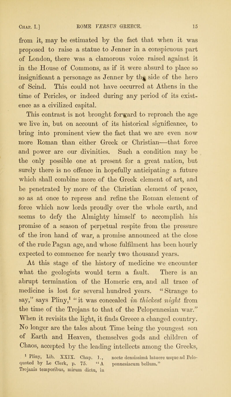 from it, may be estimated by the fact that when it was proposed to raise a statue to Jenner in a conspicuous part of London, there was a clamorous voice raised against it in the House of Commons, as if it were absurd to place so insignificant a personage as Jenner by thj| side of the hero of Scind. This could not have occurred at Athens in the time of Pericles, or indeed during any period of its exist- ence as a civilized capital. This contrast is not brought forward to reproach the age we live in, but on account of its historical significance, to bring into prominent view the fact that we are even now more Roman than either Greek or Christian—that force and power are our divinities. Such a condition may be the only possible one at present for a great nation, but surely there is no offence in hopefully anticipating a future which shall combine more of the Greek element of art, and be penetrated by more of the Christian element of peace, so as at once to repress and refine the Roman element of force which now lords proudly over the whole earth, and seems to defy the Almighty himself to accomplish his promise of a season of perpetual respite from the pressure of the iron hand of war, a promise announced at the close of the rude Pagan age, and whose fulfilment has been hourly expected to commence for nearly two thousand years. At this stage of the history of medicine we encounter what the geologists would term a fault. There is an abrupt termination of the Homeric era, and all trace of medicine is lost for several hundred years. “ Strange to say/' says Pliny,1 “ it was concealed in thickest night from the time of the Trojans to that of the Pelopennesian war. When it revisits the light, it finds Greece a changed country. No longer are the tales about Time being the youngest son of Earth and Heaven, themselves gods and children of Chaos, accepted by the leading intellects among the Greeks, 1 Pliny, Lib. XXIX. Chap. 1., nocte densissima latuere usque ad Felo- quoted by Le Clerk, p. 75. “A ponnesiacum bellum.” Trojanis temporibus, mirum dictu, in