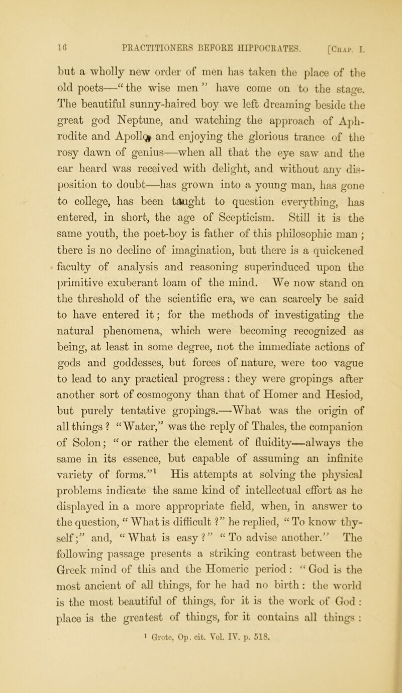 but a wholly new order of men has taken the place of the old poets—“the wise men  have come on to the stage. The beautiful sunny-haired boy we left dreaming beside the great god Neptune, and watching the approach of Aph- rodite and Apollo* and enjoying the glorious trance of the rosy dawn of genius—when all that the eye saw and the ear heard was received with delight, and without any dis- position to doubt—has grown into a young man, has gone to college, has been taught to question everything, has entered, in short, the age of Scepticism. Still it is the same youth, the poet-boy is father of this philosophic man ; there is no decline of imagination, but there is a quickened faculty of analysis and reasoning superinduced upon the primitive exuberant loam of the mind. We now stand on the threshold of the scientific era, we can scarcely be said to have entered it; for the methods of investigating the natural phenomena, which were becoming recognized as being, at least in some degree, not the immediate actions of gods and goddesses, but forces of nature, were too vague to lead to any practical progress: they were gropings after another sort of cosmogony than that of Homer and Hesiod, but purely tentative gropings.—What was the origin of all things ? “ Water,” was the reply of Thales, the companion of Solon; “ or rather the element of fluidity—always the same in its essence, but capable of assuming an infinite variety of forms/'1 His attempts at solving the physical problems indicate the same kind of intellectual effort as he displayed in a more appropriate field, when, in answer to the question, “ What is difficult ? he replied, “ To know thy- self; and, “What is easy?” “ To advise another/' The following passage presents a striking contrast between the Greek mind of this and the Homeric period : “ God is the most ancient of all things, for he had no birth: the world is the most beautiful of things, for it is the work of God : place is the greatest of things, for it contains all things : 1 Grote, Op. cit. Yol. IV. p. 518.