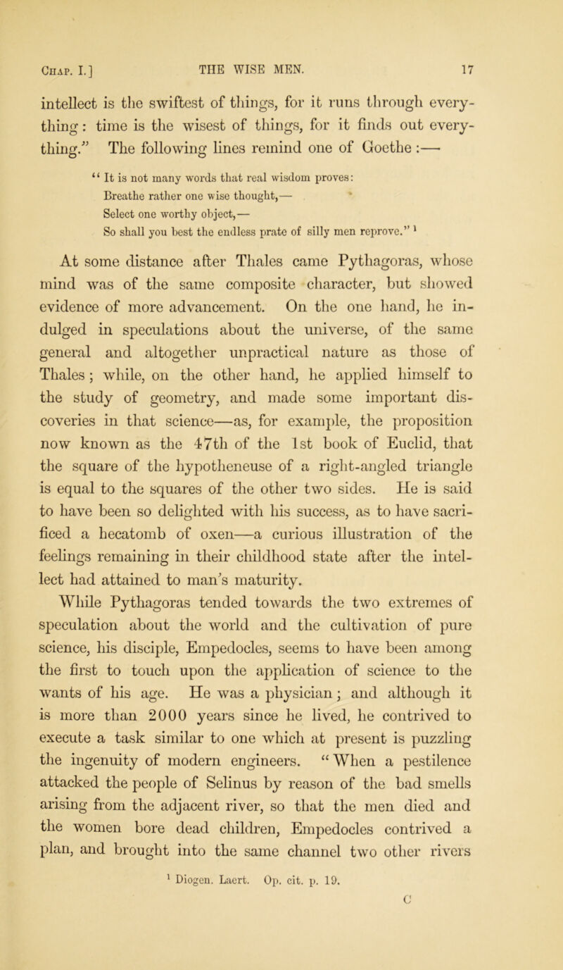 intellect is the swiftest of things, for it runs through every- thing : time is the wisest of things, for it finds out every- thing/' The following lines remind one of Goethe :—• “ It is not many words that real wisdom proves: Breathe rather one wise thought,— Select one worthy object,— So shall you best the endless prate of silly men reprove.” 1 At some distance after Thales came Pythagoras, whose mind was of the same composite character, but showed evidence of more advancement. On the one hand, he in- dulged in speculations about the universe, of the same general and altogether unpractical nature as those of Thales ; while, on the other hand, he applied himself to the study of geometry, and made some important dis- coveries in that science—as, for example, the proposition now known as the 47th of the 1st book of Euclid, that the square of the hypotheneuse of a right-angled triangle is equal to the squares of the other two sides. He is said to have been so delighted with his success, as to have sacri- ficed a hecatomb of oxen—a curious illustration of the feelings remaining in their childhood state after the intel- lect had attained to man's maturity. While Pythagoras tended towards the two extremes of speculation about the world and the cultivation of pure science, his disciple, Empedocles, seems to have been among the first to touch upon the application of science to the wants of his age. He was a physician ; and although it is more than 2000 years since he lived, he contrived to execute a task similar to one which at present is puzzling the ingenuity of modern engineers. “ When a pestilence attacked the people of Selinus by reason of the bad smells arising from the adjacent river, so that the men died and the women bore dead children, Empedocles contrived a plan, and brought into the same channel two other rivers 1 Diogen. Laert. Op. cit. p. 19.