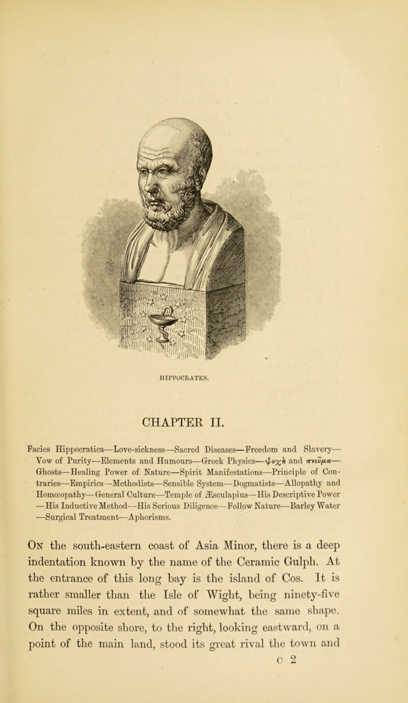 Facies Hippocratica—Love-sickness—Sacred Diseases—Freedom and Slavery—- Vow of Purity—Elements and Humours—Greek Physics—and ‘rvwpx— Ghosts—Healing Power of Nature—Spirit Manifestations—Principle of Con- traries—Empirics—Methodists—Sensible System—Dogmatists—Allopathy and Homoeopathy—General Culture—Temple of iEsculapius—His Descriptive Power — His Inductive Method—His Serious Diligence—Follow Nature—Barley Water —Surgical Treatment—Aphorisms. On the south-eastern coast of Asia Minor, there is a deep indentation known by the name of the Ceramic Gulph. At the entrance of this long bay is the island of Cos. It is rather smaller than the Isle of Wight, being ninety-five square miles in extent, and of somewhat the same shape. On the opposite shore, to the right, looking eastward, on a point of the main land, stood its great rival the town and 9