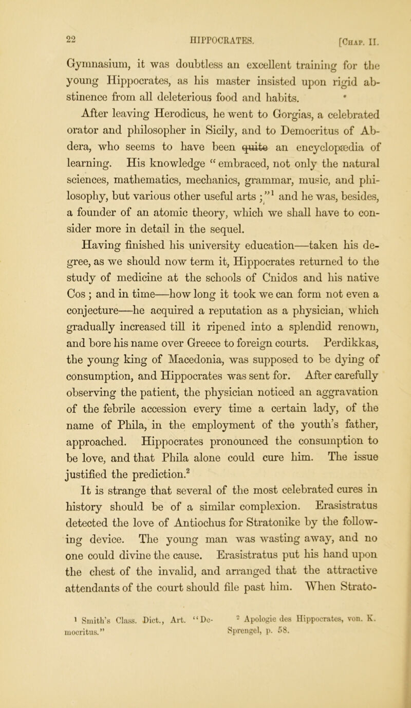 Gymnasium, it was doubtless an excellent training for the young Hippocrates, as his master insisted upon rigid ab- stinence from all deleterious food and habits. After leaving Herodicus, he went to Gorgias, a celebrated orator and philosopher in Sicily, and to Democritus of Ab- dera, who seems to have been quite an encyclopaedia of learning. His knowledge “ embraced, not only the natural sciences, mathematics, mechanics, grammar, music, and phi- losophy, but various other useful arts ; ”1 and he was, besides, a founder of an atomic theory, which we shall have to con- sider more in detail in the sequel. Having finished his university education—taken his de- gree, as we should now term it, Hippocrates returned to the study of medicine at the schools of Cnidos and his native Cos ; and in time—how long it took we can form not even a conjecture—he acquired a reputation as a physician, which gradually increased till it ripened into a splendid renown, and bore his name over Greece to foreign courts. Perdikkas, the young king of Macedonia, was supposed to be dying of consumption, and Hippocrates was sent for. After carefully observing the patient, the physician noticed an aggravation of the febrile accession every time a certain lady, of the name of Phila, in the employment of the youth’s father, approached. Hippocrates pronounced the consumption to be love, and that Phila alone could cure him. The issue justified the prediction.2 It is strange that several of the most celebrated cures in history should be of a similar complexion. Erasistratus detected the love of Antioclius for Stratonike by the follow- ing device. The young man was wasting away, and no one could divine the cause. Erasistratus put his hand upon the chest of the invalid, and arranged that the attractive attendants of the court should file past him. When Strato- 1 Smith’s Class. Diet., Art. “Do- 2 Apologie ties Hippocrates, von. K. mocritus.” Sprengel, p. 58.