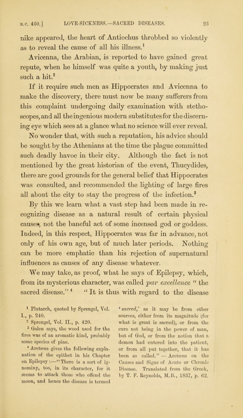 nike appeared, the heart of Antiochus throbbed so violently as to reveal the cause of all his illness.1 Avicenna, the Arabian, is reported to have gained great repute, when he himself was quite a youth, by making just such a hit.2 If it require such men as Hippocrates and Avicenna to make the discovery, there must now be many sufferers from this complaint undergoing daily examination with stetho- scopes, and all the ingenious modern substitutes for the discern- ing eye which sees at a glance what no science will ever reveal. No wonder that, with such a reputation, his advice should be sought by the Athenians at the time the plague committed such deadly havoc in their city. Although the fact is not mentioned by the great historian of the event, Thucydides, there are good grounds for the general belief that Hippocrates was consulted, and recommended the lighting of large fires all about the city to stay the progress of the infection.3 By this we learn what a vast step had been made in re- cognizing disease as a natural result of certain physical causes, not the baneful act of some incensed god or goddess. Indeed, in this respect, Hippocrates was far in advance, not only of his own. age, but of much later periods. Nothing- can be more emphatic than his rejection of supernatural influences as causes of any disease whatever. We may take, as proof, what he says of Epilepsy, which, from its mysterious character, was called par excellence “ the sacred disease.’4 “ It is thus with regard to the disease 1 Plutarch, quoted by Sprengel, Vol. I., p. 240. 2 Sprengel, Vol. II., p. 420. 3 Galen says, the wood used for the fires was of an aromatic kind, probably some species of pine. 4 Aretasus gives the following expla- nation of the epithet in his Chapter on Epilepsy :—“There is a sort of ig- nominy, too, in its character, for it seems to attack those who offend the moon, and hence the disease is termed ‘sacred,’ as it may be from other sources, either from its magnitude (for what is great is sacred), or from the cure not being in the power of man, but of God, or from the notion that a demon had entered into the patient, or from all put together, that it has been so called.” — Aretaeus on the Causes and Signs of Acute or Chronic Disease. Translated from the Greek, by T. F. Reynolds, M.B., 1837, p. 62.