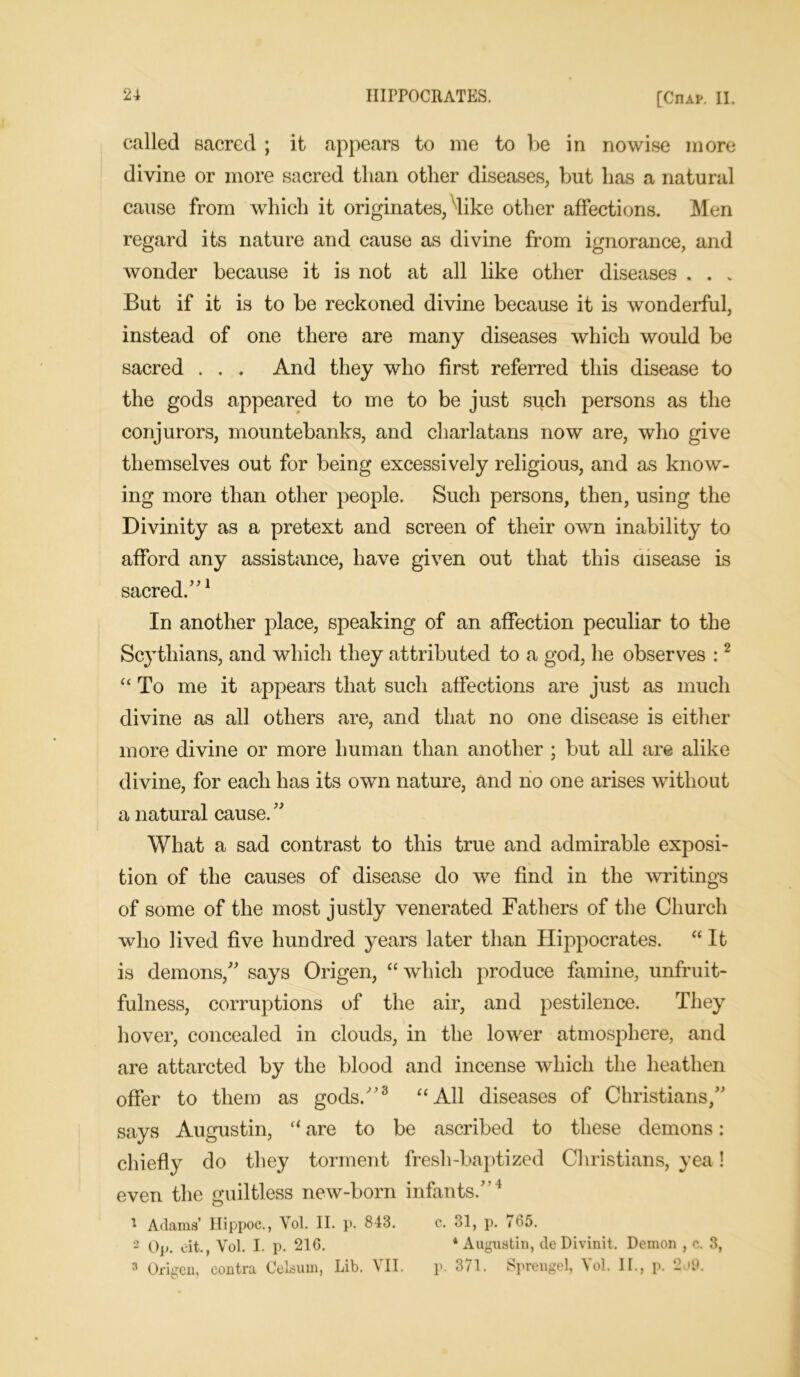 called sacred ; it appears to me to be in nowise more divine or more sacred than other diseases, but has a natural cause from which it originates, dike other affections. Men regard its nature and cause as divine from ignorance, and wonder because it is not at all like other diseases . . „ But if it is to be reckoned divine because it is wonderful, instead of one there are many diseases which would be sacred . . . And they who first referred this disease to the gods appeared to me to be just such persons as the conjurors, mountebanks, and charlatans now are, who give themselves out for being excessively religious, and as know- ing more than other people. Such persons, then, using the Divinity as a pretext and screen of their own inability to afford any assistance, have given out that this disease is sacred.”1 In another place, speaking of an affection peculiar to the Scythians, and which they attributed to a god, he observes :2 “ To me it appears that such affections are just as much divine as all others are, and that no one disease is either more divine or more human than another ; but all are alike divine, for each has its own nature, and no one arises without a natural cause. '' What a sad contrast to this true and admirable exposi- tion of the causes of disease do we find in the writings of some of the most justly venerated Fathers of the Church who lived five hundred years later than Hippocrates. “ It is demons/' says Origen, “which produce famine, unfruit- fulness, corruptions of the air, and pestilence. They hover, concealed in clouds, in the lower atmosphere, and are attarcted by the blood and incense which the heathen offer to them as gods.”3 “All diseases of Christians/' says Augustin, “ are to be ascribed to these demons: chiefly do they torment fresh-baptized Christians, yea! even the guiltless new-born infants.”1 * Adams’ Hippoc., Vol. II. p. 843. c. 31, p. (65. 2 Op. eit., Vol. I. p. 216. 4 Augustin, de Divinit. Demon , c. 3, 3 Origen, contra Celsum, Lib. VII. p. 371. Sprengel, Vol. II., p. 2o9.