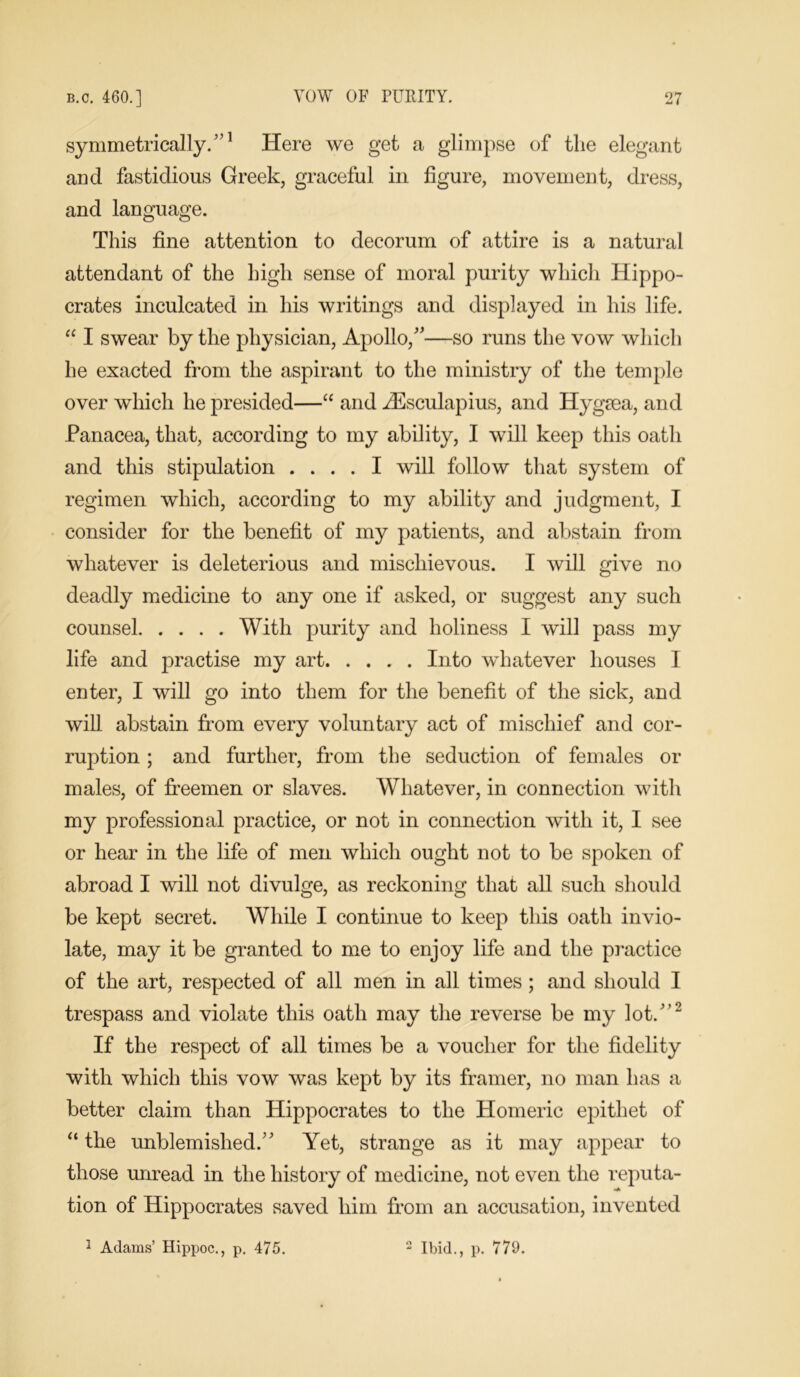 symmetrically.”1 Here we get a glimpse of tlie elegant and fastidious Greek, graceful in figure, movement, dress, and language. This fine attention to decorum of attire is a natural attendant of the high sense of moral purity which Hippo- crates inculcated in his writings and displayed in his life. “ I swear by the physician, Apollo,”—so runs the vow which he exacted from the aspirant to the ministry of the temple over which he presided—“ and Aesculapius, and Hygaea, and Panacea, that, according to my ability, I will keep this oath and this stipulation .... I will follow that system of regimen which, according to my ability and judgment, I consider for the benefit of my patients, and abstain from whatever is deleterious and mischievous. I will give no deadly medicine to any one if asked, or suggest any such counsel With purity and holiness I will pass my life and practise my art Into whatever houses I enter, I will go into them for the benefit of the sick, and will abstain from every voluntary act of mischief and cor- ruption ; and further, from the seduction of females or males, of freemen or slaves. Whatever, in connection with my professional practice, or not in connection with it, I see or hear in the life of men which ought not to be spoken of abroad I will not divulge, as reckoning that all such should be kept secret. While I continue to keep this oath invio- late, may it be granted to me to enjoy life and the practice of the art, respected of all men in all times ; and should I trespass and violate this oath may the reverse be my lot.”2 If the respect of all times be a voucher for the fidelity with which this vow was kept by its framer, no man has a better claim than Hippocrates to the Homeric epithet of “ the unblemished.” Yet, strange as it may appear to those unread in the history of medicine, not even the reputa- tion of Hippocrates saved him from an accusation, invented