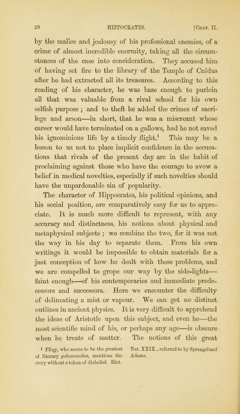 by the malice and jealousy of his professional enemies, of a crime of almost incredible enormity, taking all the circum- stances of the case into consideration. They accused him of having set fire to the library of the Temple of Cnidus after he had extracted all its treasures. According to this reading of his character, he was base enough to purloin all that was valuable from a rival school for his own selfish purpose ; and to theft he added the crimes of sacri- lege and arson—in short, that he was a miscreant whose career would have terminated on a gallows, had he not saved his ignominious life by a timely flight.1 This may be a lesson to us not to place implicit confidence in the accusa- tions that rivals of the present day are in the habit of proclaiming against those who have the courage to avow a belief in medical novelties, especially if such novelties should have the unpardonable sin of popularity. The character of Hippocrates, his political opinions, and his social position, are comparatively easy for us to appre- ciate. It is much more difficult to represent, with any accuracy and distinctness, his notions about physical and metaphysical subjects ; we combine the two, for it was not the way in his day to separate them. From his own writings it would be impossible to obtain materials for a just conception of how he dealt with these problems, and we are compelled to grope our way by the side-fights— faint enough—of his contemporaries and immediate prede- cessors and successors. Here we encounter the difficulty of delineating a mist or vapour. We can get no distinct outlines in ancient physics. It is very difficult to apprehend the ideas of Aristotle upon this subject, and even he—the most scientific mind of his, or perhaps any age—is obscure when he treats of matter. The notions of this great 1 Pliny, who seems to be the greatest Nat. XXIX., referred to by Sprengeland of literary gobemouchcs, mentions the Adams, story without a token of disbelief. Hist.