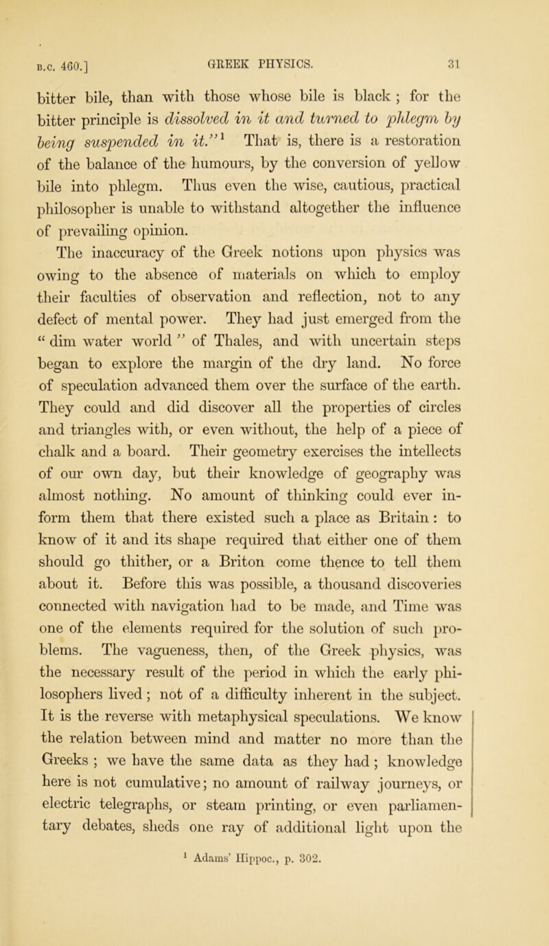 bitter bile, than with those whose bile is black ; for the bitter principle is dissolved in it and turned to phlegm by being suspended in it.”1 That is, there is a restoration of the balance of the humours, by the conversion of yellow bile into phlegm. Thus even the wise, cautious, practical philosopher is unable to withstand altogether the influence of prevailing opinion. The inaccuracy of the Greek notions upon physics was owing to the absence of materials on which to employ their faculties of observation and reflection, not to any defect of mental power. They had just emerged from the “ dim water world ; ’ of Thales, and with uncertain steps began to explore the margin of the dry land. No force of speculation advanced them over the surface of the earth. They could and did discover all the properties of circles and triangles with, or even without, the help of a piece of chalk and a board. Their geometry exercises the intellects of our own day, but their knowledge of geography was almost nothing. No amount of thinking could ever in- form them that there existed such a place as Britain : to know of it and its shape required that either one of them should go thither, or a Briton come thence to tell them about it. Before this was possible, a thousand discoveries connected with navigation had to be made, and Time was one of the elements required for the solution of such pro- blems. The vagueness, then, of the Greek physics, was the necessary result of the period in which the early phi- losophers lived ; not of a difficulty inherent in the subject. It is the reverse with metaphysical speculations. We know the relation between mind and matter no more than the Greeks ; we have the same data as they had ; knowledge here is not cumulative; no amount of railway journeys, or electric telegraphs, or steam printing, or even parliamen- tary debates, sheds one ray of additional light upon the