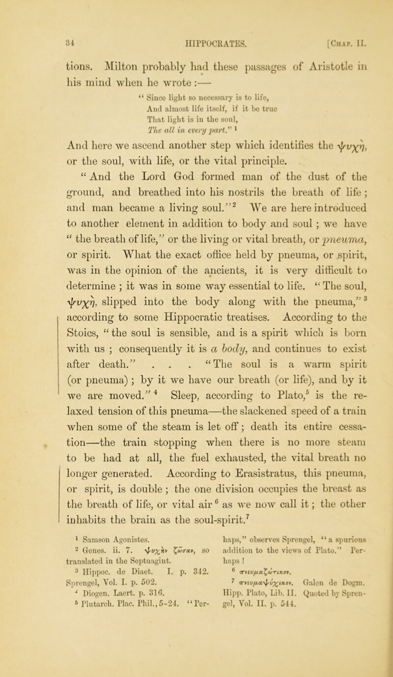tions. Milton probably had these passages of Aristotle in his mind when he wrote :— “ Since light so necessary is to life, And almost life itself, if it be true That light is in the soul, The all in every part.” 1 And here we ascend another step which identifies the or the soul, with life, or the vital principle. “ And the Lord God formed man of the dust of the ground, and breathed into his nostrils the breath of life ; and man became a living soul. ’ 2 We are here introduced to another element in addition to body and soul ; we have  the breath of life,” or the living or vital breath, or pneuma, or spirit. What the exact office held by pneuma, or spirit, was in the opinion of the ancients, it is very difficult to determine ; it was in some way essential to life. “ The soul, ^rv^r], slipped into the body along with the pneuma/'3 according to some Hippocratic treatises. According to the Stoics, “ the soul is sensible, and is a spirit which is born with us ; consequently it is a body, and continues to exist after death. . . . “The soul is a warm spirit (or pneuma) ; by it we have our breath (or life), and by it we are moved. 4 Sleep, according to Plato,0 is the re- laxed tension of this pneuma—the slackened speed of a train when some of the steam is let off; death its entire cessa- tion—the train stopping when there is no more steam to be had at all, the fuel exhausted, the vital breath no longer generated. According to Erasistratus, this pneuma, or spirit, is double ; the one division occupies the breast as the breath of life, or vital air 6 as we now call it; the other inhabits the brain as the soul-spirit.7 1 Samson Agonistes. haps,” observes Sprengel, “a spurious 2 Genes, ii. 7. ■vj'v^wv %uj<rxv, so addition to the views of Plato.” Per- translated in the Septuagint. haps ! 3 Hippoc. de Diaet. I. p. 342. 6 ^vtufta^a-rixot. Sprengel, Yol. I. p. 502. 7 <rviuycc^u^ixov. Galen de Dogm. i Diogen. Laert. p. 310. Hipp. Plato, Lib. II. Quoted by Spren- 5 Plutarch. Plac. Phil.,5-24. “Per- gel, Vol. II. p. 544.