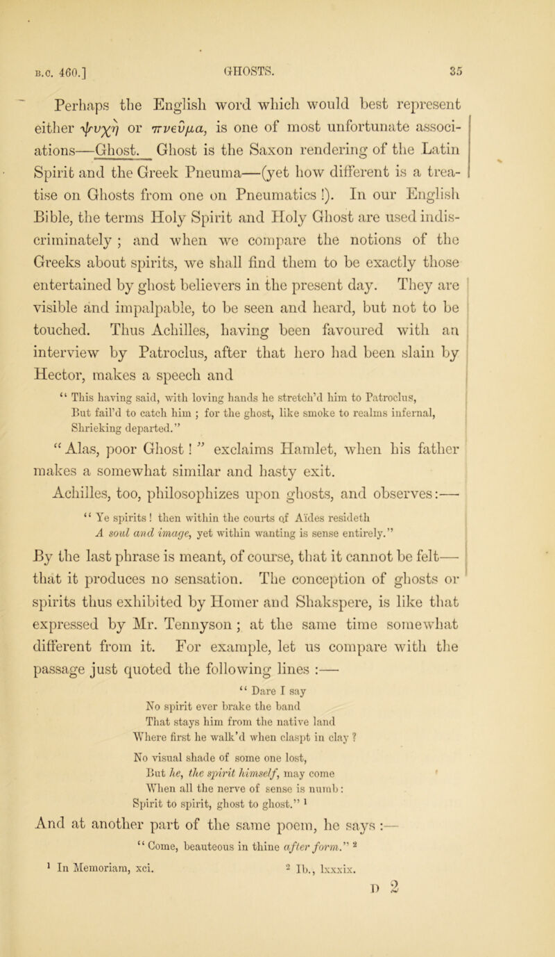 Perhaps the English word which would best represent either /yjrv^rj or TTvey/ia, is one of most unfortunate associ- ations—Ghost. Ghost is the Saxon rendering of the Latin Spirit and the Greek Pneuma—(yet how different is a trea- tise on Ghosts from one on Pneumatics !). In our English Bible, the terms Holy Spirit and Holy Ghost are used indis- criminately ; and when we compare the notions of the Greeks about spirits, we shall find them to be exactly those entertained by ghost believers in the present day. They are visible and impalpable, to be seen and heard, but not to be touched. Thus Achilles, having been favoured with an interview by Patroclus, after that hero had been slain by Hector, makes a speech and “ This having said, with loving hands he stretch’d him to Patroclus, But fail’d to catch him ; for the ghost, like smoke to realms infernal, Shrieking departed.” “ Alas, poor Ghost! ” exclaims Hamlet, when his father makes a somewhat similar and hasty exit. Achilles, too, philosophizes upon ghosts, and observes:— “ Ye spirits ! then within the courts o.f Aides resideth A soul and image, yet within wanting is sense entirely.” By the last phrase is meant, of course, that it cannot be felt—• that it produces no sensation. The conception of ghosts or spirits thus exhibited by Homer and Shakspere, is like that expressed by Mr. Tennyson ; at the same time somewhat different from it. For example, let us compare with the passage just quoted the following lines :— “ Dare I say No spirit ever brake the band That stays him from the native land Where first he walk’d when claspt in clay ? No visual shade of some one lost, But he, the spirit himself, may come When all the nerve of sense is numb: Spirit to spirit, ghost to ghost.” 1 And at another part of the same poem, he says : “ Gome, beauteous in thine after form.''' 2 1 In Memoriam, xci. 2 lb., lxxxix. D 2