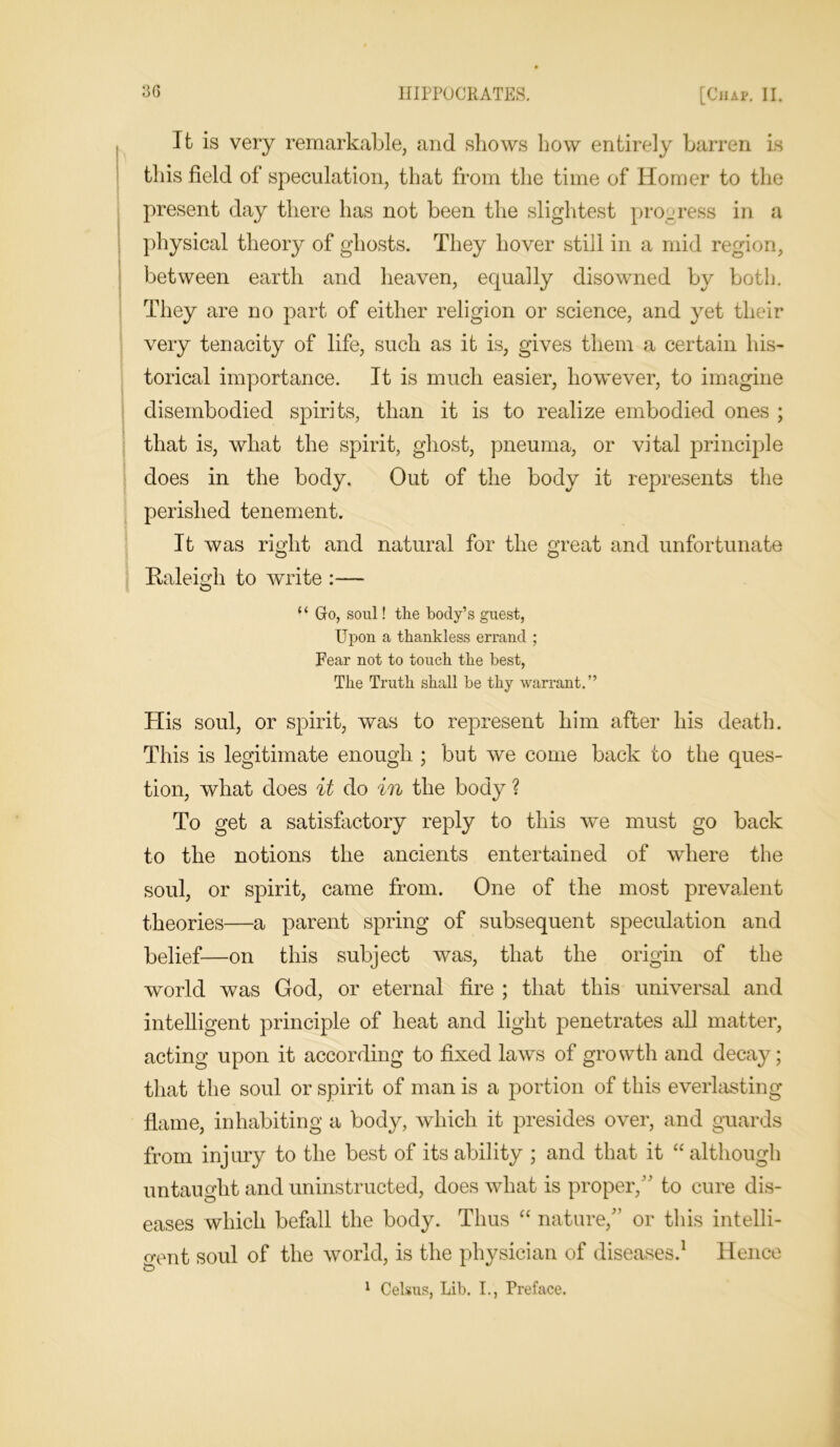 It is very remarkable, and shows how entirely barren is this field of speculation, that from the time of Homer to the present day there has not been the slightest progress in a physical theory of ghosts. They hover still in a mid region, between earth and heaven, equally disowned by both. They are no part of either religion or science, and yet their very tenacity of life, such as it is, gives them a certain his- torical importance. It is much easier, however, to imagine disembodied spirits, than it is to realize embodied ones ; that is, what the spirit, ghost, pneuma, or vital principle does in the body. Out of the body it represents the perished tenement. It was right and natural for the great and unfortunate Raleigh to write :— “ Go, soul! the body’s guest, Upon a thankless errand ; Fear not to touch the best, The Truth shall be thy warrant.” His soul, or spirit, was to represent him after his death. This is legitimate enough ; but we come back to the ques- tion, what does it do in the body ? To get a satisfactory reply to this we must go back to the notions the ancients entertained of where the soul, or spirit, came from. One of the most prevalent theories—a parent spring of subsequent speculation and belief—on this subject was, that the origin of the world was God, or eternal fire ; that this universal and intelligent principle of heat and light penetrates all matter, acting upon it according to fixed laws of growth and decay; that the soul or spirit of man is a portion of this everlasting flame, inhabiting a body, which it presides over, and guards from inj ury to the best of its ability ; and that it “ although untaught and uninstructed, does what is proper,” to cure dis- eases which befall the body. Thus “ nature,” or this intelli- gent soul of the world, is the physician of diseases.1 Hence