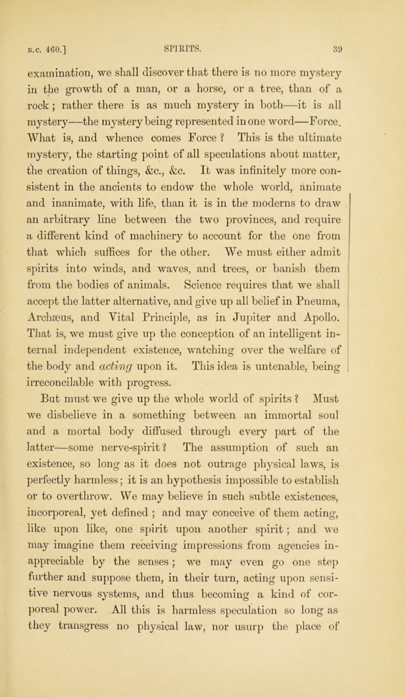 examination, we shall discover that there is no more mystery in the growth of a man, or a horse, or a tree, than of a rock; rather there is as much mystery in both—it is all mystery—the mystery being represented in one word—Force. What is, and whence comes Force ? This is the ultimate mystery, the starting point of all speculations about matter, the creation of things, &c., &c. It was infinitely more con- sistent in the ancients to endow the whole world, animate and inanimate, with life, than it is in the moderns to draw an arbitrary line between the two provinces, and require a different kind of machinery to account for the one from that which suffices for the other. We must either admit spirits into winds, and waves, and trees, or banish them from the bodies of animals. Science requires that we shall accept the latter alternative, and give up all belief in Pneuma, Archseus, and Vital Principle, as in Jupiter and Apollo. That is, we must give up the conception of an intelligent in- ternal independent existence, watching over the welfare of the body and acting upon it. This idea is untenable, being irreconcilable with progress. But must we give up the whole world of spirits ? Must we disbelieve in a something between an immortal soul and a mortal body diffused through every part of the latter-—some nerve-spirit ? The assumption of such an existence, so long as it does not outrage physical laws, is perfectly harmless; it is an hypothesis impossible to establish or to overthrow. We may believe in such subtle existences, incorporeal, yet defined ; and may conceive of them acting, like upon like, one spirit upon another spirit; and we may imagine them receiving impressions from agencies in- appreciable by the senses; we may even go one step further and suppose them, in their turn, acting upon sensi- tive nervous systems, and thus becoming a kind of cor- poreal power. All this is harmless speculation so long as they transgress no physical law, nor usurp the place of