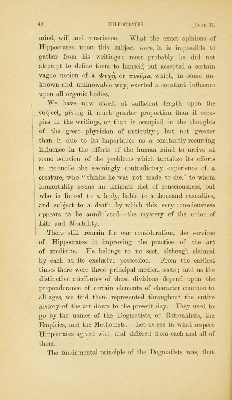 mind, will, and conscience. What the exact opinions of Hippocrates upon this subject were, it is impossible to gather from his writings; most probably he did not attempt to define them to himself, but accepted a certain vague notion of a ^rv^rj, or 7rvei/fia, which, in some un- known and unknowable way, exerted a constant influence upon all organic bodies. We have now dwelt at sufficient length upon the subject, giving it much greater proportion than it occu- pies in the writings, or than it occupied in the thoughts of the great physician of antiquity; but not greater than is due to its importance as a constantly-recurring influence in the efforts of the human mind to arrive at some solution of the problems which tantalize its efforts to reconcile the seemingly contradictory experience of a creature, who “ thinks he was not made to die/' to whom immortality seems an ultimate fact of consciousness, but who is linked to a body, liable to a thousand casualties, and subject to a death by which this very consciousness appears to be annihilated—the mystery of the union of Life and Mortality. There still remain for our consideration, the services of Hippocrates in improving the practice of the art of medicine. He belongs to no sect, although claimed by each as. its exclusive possession. From the earliest times there were three principal medical sects ; and as the distinctive attributes of these divisions depend upon the preponderance of certain elements of character common to all ages, we find them represented throughout the entire history of the art down to the present day. They used to go by the names of the Dogmatists, or Rationalists, the Empirics, and the Methodists. Let us see in what respect Hippocrates agreed with and differed from each and all of them. The fundamental principle of the Dogmatists was, that