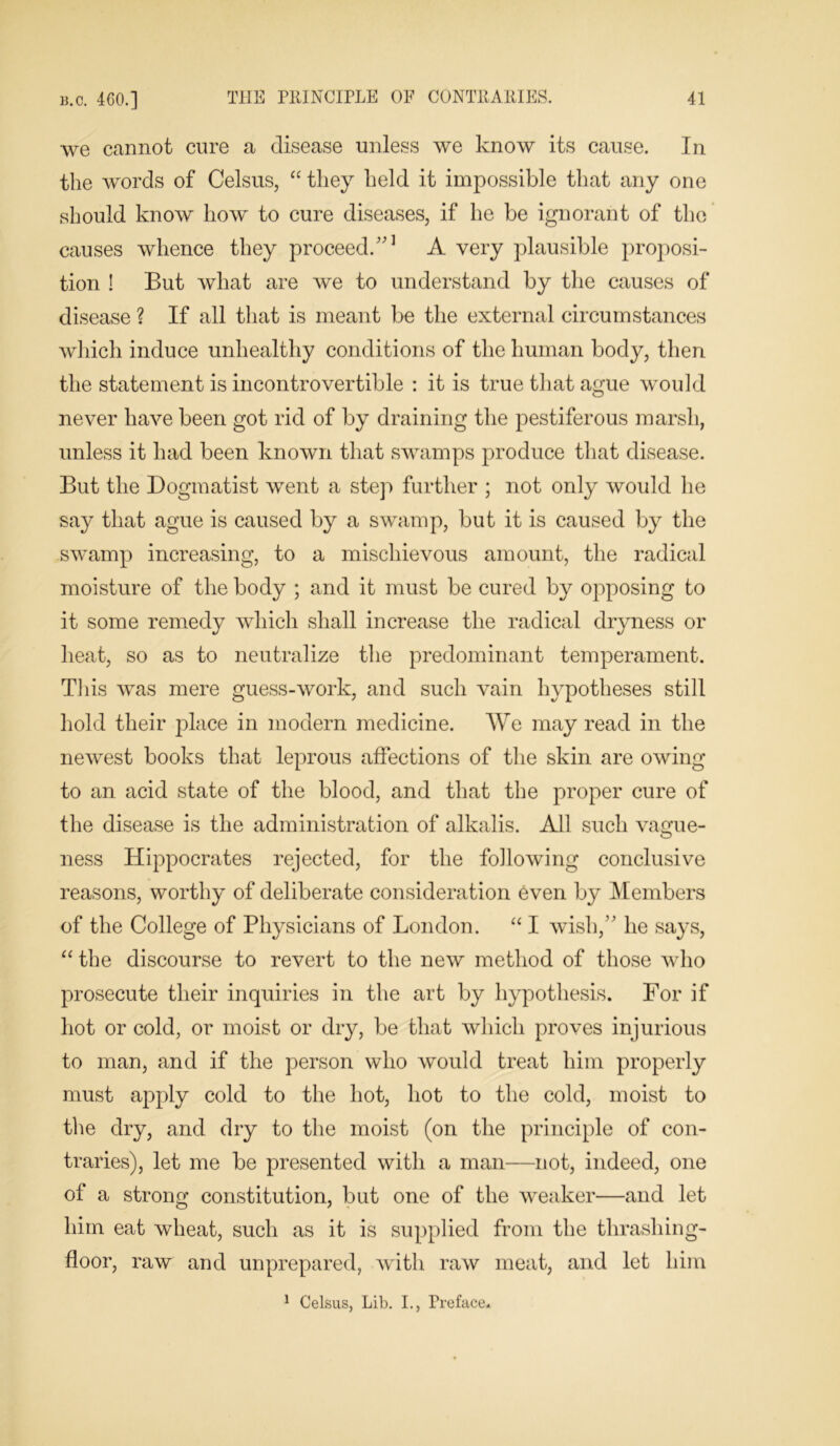 we cannot cure a disease unless we know its cause. In the words of Celsus, “ they held it impossible that any one should know how to cure diseases, if he be ignorant of the causes whence they proceed/'1 A very plausible proposi- tion ! But what are we to understand by the causes of disease ? If all that is meant be the external circumstances which induce unhealthy conditions of the human body, then the statement is incontrovertible : it is true that ague would never have been got rid of by draining the pestiferous marsh, unless it had been known that swamps produce that disease. But the Dogmatist went a step further ; not only would he say that ague is caused by a swamp, but it is caused by the swamp increasing, to a mischievous amount, the radical moisture of the body ; and it must be cured by opposing to it some remedy which shall increase the radical dryness or heat, so as to neutralize the predominant temperament. This was mere guess-work, and such vain hypotheses still hold their place in modern medicine. We may read in the newest books that leprous affections of the skin are owing to an acid state of the blood, and that the proper cure of the disease is the administration of alkalis. All such vague- ness Hippocrates rejected, for the following conclusive reasons, worthy of deliberate consideration even by Members of the College of Physicians of London. “ I wish,” he says, “the discourse to revert to the new method of those who prosecute their inquiries in the art by hypothesis. For if hot or cold, or moist or dry, be that which proves injurious to man, and if the person who would treat him properly must apply cold to the hot, hot to the cold, moist to the dry, and dry to the moist (on the principle of con- traries), let me be presented with a man—not, indeed, one of a strong constitution, but one of the weaker—and let him eat wheat, such as it is supplied from the thrashing- floor, raw and unprepared, with raw meat, and let him