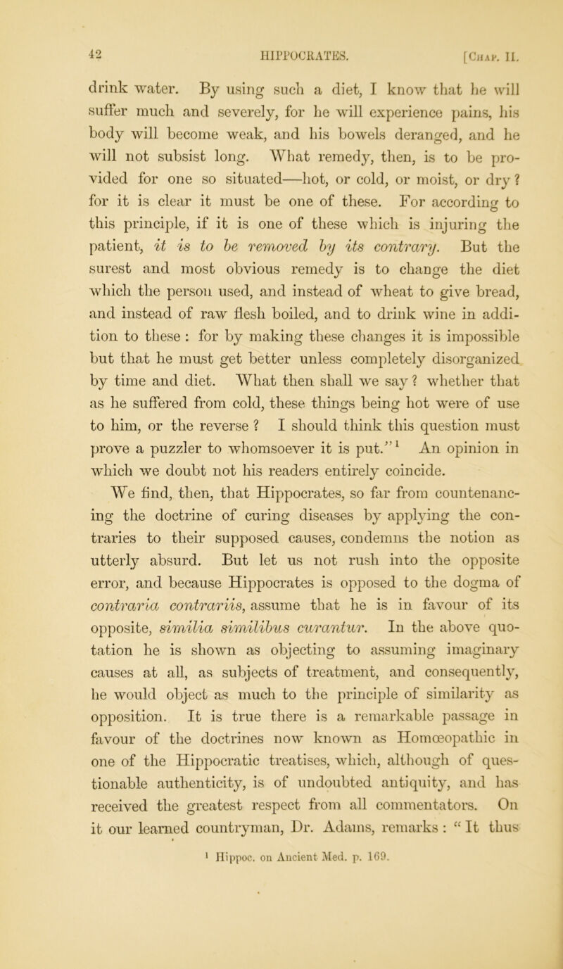 drink water. By using such a diet, I know that he will suffer much and severely, for he will experience pains, his body will become weak, and his bowels deranged, and he will not subsist long. What remedy, then, is to be pro- vided for one so situated—hot, or cold, or moist, or dry ? for it is clear it must be one of these. For according to O this principle, if it is one of these which is injuring the patient, it is to be removed by its contrary. But the surest and most obvious remedy is to change the diet which the person used, and instead of wheat to give bread, and instead of raw flesh boiled, and to drink wine in addi- tion to these : for by making these changes it is impossible but that he mast get better unless completely disorganized by time and diet. What then shall we say ? whether that as he suffered from cold, these things being hot were of use to him, or the reverse ? I should think this question must prove a puzzler to whomsoever it is put/’1 An opinion in which we doubt not his readers entirely coincide. We find, then, that Hippocrates, so far from countenanc- ing the doctrine of curing diseases by applying the con- traries to their supposed causes, condemns the notion as utterly absurd. But let us not rush into the opposite error, and because Hippocrates is opposed to the dogma of contraria contrariis, assume that he is in favour of its opposite, similia similibus curantur. In the above quo- tation he is shown as objecting to assuming imaginary causes at all, as subjects of treatment, and consequently, he would object as much to the principle of similarity as opposition. It is true there is a remarkable passage in favour of the doctrines now known as Homoeopathic in one of the Hippocratic treatises, which, although of ques- tionable authenticity, is of undoubted antiquity, and has received the greatest respect from all commentators. On it our learned countryman, Hr. Adams, remarks : “ It thus 1 Hippoc. on Ancient Med. p. 1G9.