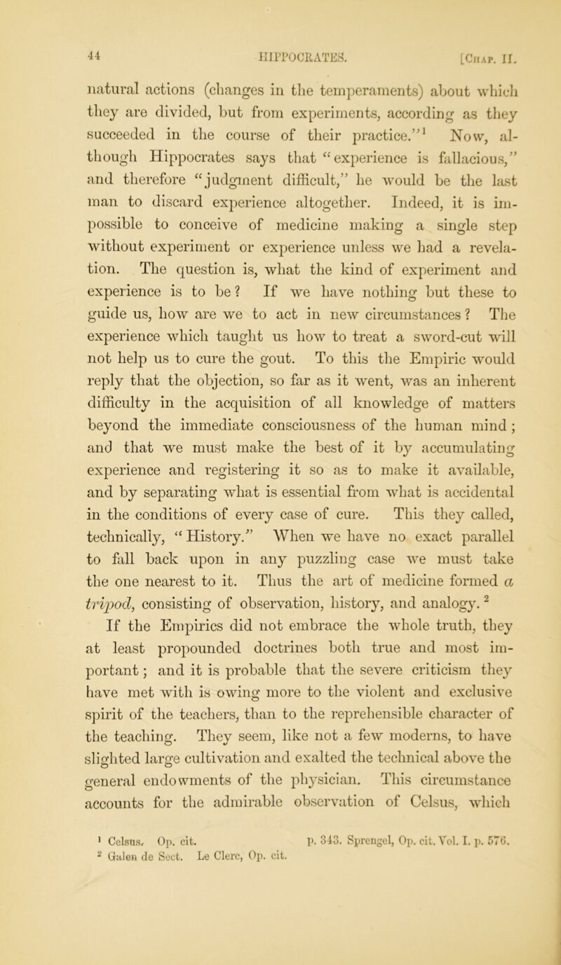 natural actions (changes in the temperaments) about which they are divided, but from experiments, according as they succeeded in the course of their practice.”1 Now, al- though Hippocrates says that “experience is fallacious,” and therefore “judgment difficult,” he would be the last man to discard experience altogether. Indeed, it is im- possible to conceive of medicine making a single step without experiment or experience unless we had a revela- tion. The question is, what the kind of experiment and experience is to be ? If we have nothing but these to guide us, how are we to act in new circumstances ? The experience which taught us how to treat a sword-cut will not help us to cure the gout. To this the Empiric would reply that the objection, so far as it went, was an inherent difficulty in the acquisition of all knowledge of matters beyond the immediate consciousness of the human mind ; and that we must make the best of it by accumulating experience and registering it so as to make it available, and by separating what is essential from what is accidental in the conditions of every case of cure. This they called, technically, “ History/’ When we have no exact parallel to fall back upon in any puzzling case we must take the one nearest to it. Thus the art of medicine formed a tripod, consisting of observation, history, and analogy.2 If the Empirics did not embrace the whole truth, they at least propounded doctrines both true and most im- portant ; and it is probable that the severe criticism they have met with is owing more to the violent and exclusive spirit of the teachers, than to the reprehensible character of the teaching. They seem, like not a few moderns, to have slighted large cultivation and exalted the technical above the general endowments of the physician. This circumstance accounts for the admirable observation of Celsus, which 1 Celstis, Op. cit. I>. 343. Sprengel, Op. cit.Yol. I. p. 576. 2 Galen de Sect. Le Clerc, Op. cit.