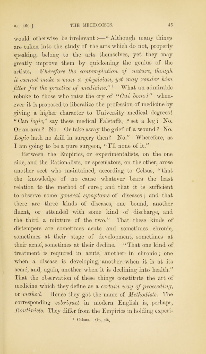 would otherwise be irrelevant:—“ Although many things are taken into the study of the arts which do not, properly speaking, belong to the arts themselves, yet they may greatly improve them by quickening the genius of the artists. Wherefore the contemplation of nature, though it cannot make a man a physician, yet may render him fitter for the practice of medicine.” 1 What an admirable rebuke to those who raise the cry of “Gui bono?” when- ever it is proposed to liberalize the profession of medicine by giving a higher character to University medical degrees! “Can logic, say these medical Falstaffs, “set a leg? No. Or an arm ? No. Or take away the grief of a wound ? No. Logic hath no skill in surgery then? No/' Wherefore, as I am going to be a pure surgeon, “ I’ll none of it. Between the Empirics, or experimentalists, on the one side, and the Rationalists, or speculators, on the other, arose another sect who maintained, according to Celsus, “ that the knowledge of no cause whatever bears the least relation to the method of cure; and that it is sufficient to observe some general symptoms of diseases ; and that there are three kinds of diseases, one bound, another fluent, or attended with some kind of disci large, and the third a mixture of the two. That these kinds of distempers are sometimes acute and sometimes chronic, sometimes at their stage of development, sometimes at their acme', sometimes at their decline. “ That one kind of treatment is required in acute, another in chronic; one when a disease is developing, another when it is at its acme, and, again, another when it is declining into health. That the observation of these things constitute the art of medicine which they define as a certain way of proceeding, or method. Hence they got the name of Methodists. The corresponding sobriquet in modern English is, perhaps, Routinists. They differ from the Empirics in holding experi- 1 Celsus. Op. cit.