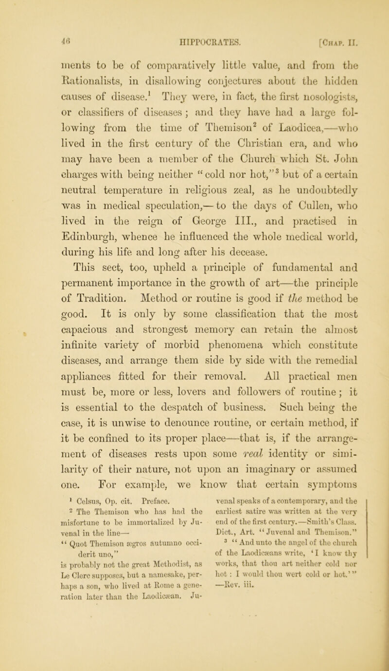 ments to be of comparatively little value, and from the nationalists, in disallowing conjectures about the hidden causes of disease.1 They were, in fact, the first nosologists, or classifiers of diseases ; and they have had a large fol- lowing from the time of Themison2 of Laodicea,—who lived in the first century of the Christian era, and who may have been a member of the Church which St. John charges with being neither “cold nor hot,”3 but of a certain neutral temperature in religious zeal, as he undoubtedly was in medical speculation,— to the days of Cullen, who lived in the reign of George III., and practised in Edinburgh, whence he influenced the whole medical world, during his life and long after his decease. This sect, too, upheld a principle of fundamental and permanent importance in the growth of art—the principle of Tradition. Method or routine is good if the method be good. It is only by some classification that the most capacious and strongest memory can retain the almost infinite variety of morbid phenomena which constitute diseases, and arrange them side by side with the remedial appliances fitted for their removal. All practical men must be, more or less, lovers and followers of routine ; it is essential to the despatch of business. Such being the case, it is unwise to denounce routine, or certain method, if it be confined to its proper place—that is, if the arrange- ment of diseases rests upon some real identity or simi- larity of their nature, not upon an imaginary or assumed one. For example, we know that certain symptoms 1 Celsus, Op. cit. Preface. 2 The Themison who has had the misfortune to he immortalized by Ju- venal in the line—• ‘ ‘ Quot Themison ssgros autumno Occi- dent uno,” is probably not the great Methodist, as Le Clerc supposes, but a namesake, per- haps a son, who lived at Rome a gene- ration later than the Laodicean. Ju- venal speaks of a contemporary, and the earliest satire was written at the very end of the first century.—Smith’s Class. Diet., Art. “ Juvenal and Themison.” 3 “ And unto the angel of the church of the Laodicoeans write, ‘ I know thy works, that thou art neither cold nor hot : I would thou wert cold or hot.’” —Rev. iii.