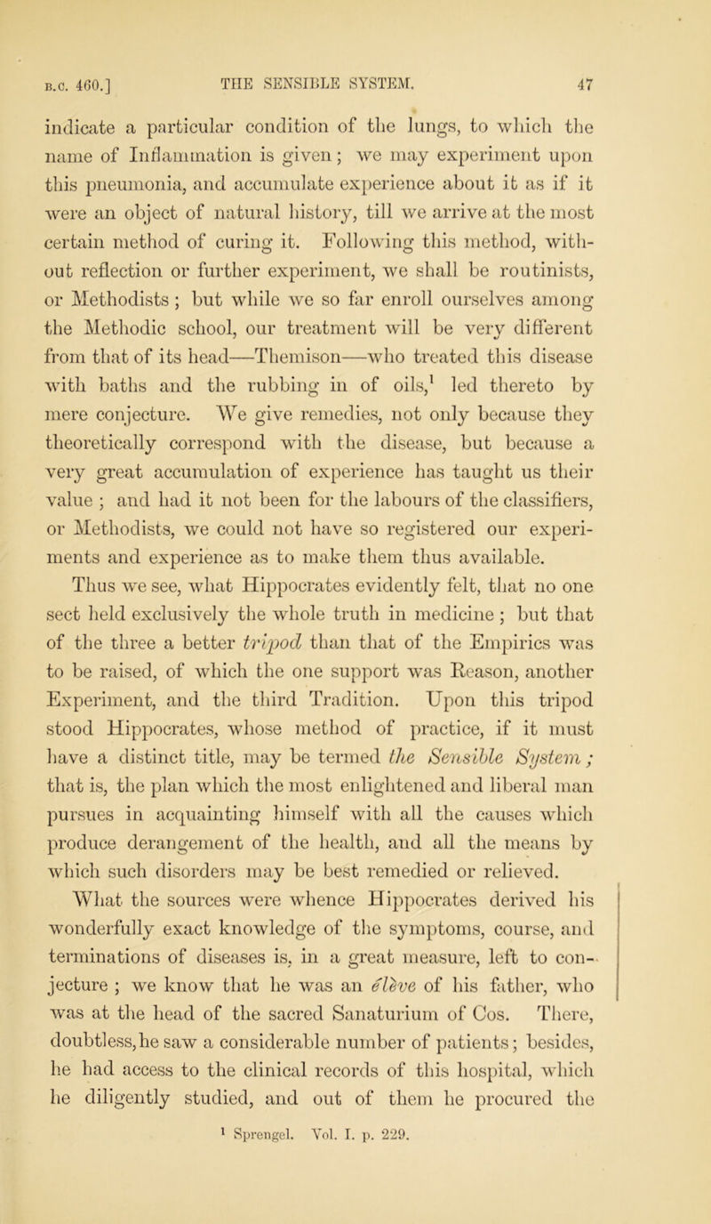 indicate a particular condition of tlie lungs, to which the name of Inflammation is given; we may experiment upon this pneumonia, and accumulate experience about it as if it were an object of natural history, till we arrive at the most certain method of curing it. Following this method, with- out reflection or further experiment, we shall be routinists, or Methodists ; but while we so far enroll ourselves among the Methodic school, our treatment will be very different from that of its head—Themison—who treated this disease with baths and the rubbing in of oils,1 led thereto by mere conjecture. We give remedies, not only because they theoretically correspond with the disease, but because a very great accumulation of experience has taught us their value ; and had it not been for the labours of the classifiers, or Methodists, we could not have so registered our experi- ments and experience as to make them thus available. Thus we see, what Hippocrates evidently felt, that no one sect held exclusively the whole truth in medicine ; but that of the three a better tripod than that of the Empirics was to be raised, of which the one support was Reason, another Experiment, and the third Tradition. Upon this tripod stood Hippocrates, whose method of practice, if it must have a distinct title, may be termed the Sensible System ; that is, the plan which the most enlightened and liberal man pursues in acquainting himself with all the causes which produce derangement of the health, and all the means by which such disorders may be best remedied or relieved. What the sources were whence Hippocrates derived his wonderfully exact knowledge of the symptoms, course, and terminations of diseases is, in a great measure, left to con- jecture ; we know that he was an eleve of his father, who was at the head of the sacred Sanaturium of Cos. There, doubtless,he saw a considerable number of patients; besides, he had access to the clinical records of this hospital, which he diligently studied, and out of them he procured the 1 Sprengel. Yol. I. p. 229.