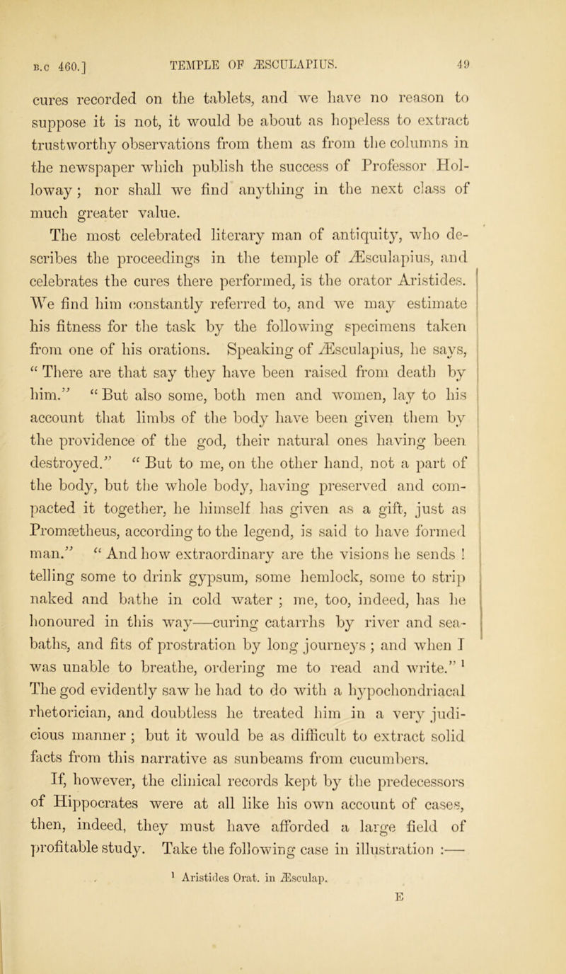 cures recorded on the tablets, and we have no reason to suppose it is not, it would be about as hopeless to extract trustworthy observations from them as from the columns in the newspaper which publish the success of Professor Hol- loway ; nor shall we find anything in the next class of much greater value. The most celebrated literary man of antiquity, who de- scribes the proceedings in the temple of AEsculapius, and celebrates the cures there performed, is the orator Aristides. We find him constantly referred to, and we may estimate his fitness for the task by the following specimens taken from one of his orations. Speaking of Aesculapius, he says, “ There are that say they have been raised from death by him.” “But also some, both men and women, lay to his account that limbs of the body have been given them by the providence of the god, their natural ones having been destroyed/’ “ But to me, on the other hand, not a part of the body, but the whole body, having preserved and com- pacted it together, he himself has given as a gift, just as Promaetheus, according to the legend, is said to have formed man.” “ And how extraordinary are the visions he sends ! telling some to drink gypsum, some hemlock, some to strip naked and bathe in cold water ; me, too, indeed, has he honoured in this way—curing catarrhs by river and sea- baths, and fits of prostration by long journeys ; and when I was unable to breathe, ordering me to read and write.” 1 The god evidently saw he had to do with a hypochondriacal rhetorician, and doubtless he treated him in a very judi- cious manner ; but it would be as difficult to extract solid facts from this narrative as sunbeams from cucumbers. If, however, the clinical records kept by the predecessors of Hippocrates were at all like his own account of cases, then, indeed, they must have afforded a large field of profitable study. Take the following case in illustration :— 1 Aristides Orat. in iEsculap. E