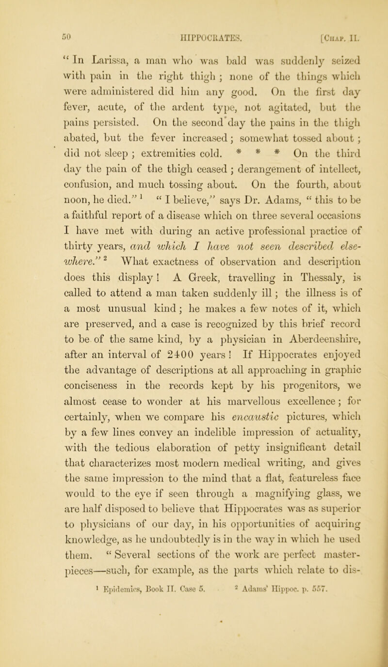 “ In Larissa, a man who was bald was suddenly seized with pain in the right thigh ; none of the things which were administered did him any good. On the first day fever, acute, of the ardent type, not agitated, but the pains persisted. On the second day the pains in the thigh abated, but the fever increased; somewhat tossed about ; did not sleep ; extremities cold. * * * On the third day the pain of the thigh ceased ; derangement of intellect, confusion, and much tossing about. On the fourth, about noon, he died. 1 “ I believe, says Dr. Adams, “ this to be a faithful report of a disease which on three several occasions I have met with during an active professional practice of thirty years, and which I have not seen described else- where.” 2 What exactness of observation and description does this display! A Greek, travelling in Thessaly, is called to attend a man taken suddenly ill ; the illness is of a most unusual kind ; he makes a few notes of it, which are preserved, and a case is recognized by this brief record to be of the same kind, by a physician in Aberdeenshire, after an interval of 2400 years ! If Hippocrates enjoyed the advantage of descriptions at all approaching in graphic conciseness in the records kept by his progenitors, we almost cease to wonder at his marvellous excellence ; for certainly, when we compare his encaustic pictures, which by a few lines convey an indelible impression of actuality, with the tedious elaboration of petty insignificant detail that characterizes most modern medical writing, and gives the same impression to the mind that a flat, featureless face would to the eye if seen through a magnifying glass, we are half disposed to believe that Hippocrates was as superior to physicians of our day, in his opportunities of acquiring knowledge, as he undoubtedly is in the way in which he used them. “ Several sections of the work are perfect master- pieces—such, for example, as the parts which relate to dis-