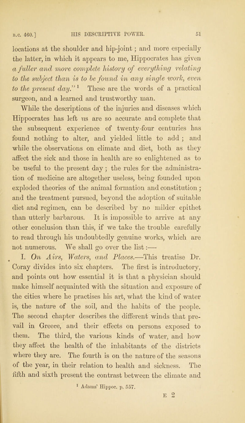 locations at the shoulder and hip-joint ; and more especially the latter, in which it appears to me, Hippocrates has given a fuller and more complete history of everything relating to the subject than is to be found in any single work, even to the present day.” 1 These are the words of a practical surgeon, and a learned and trustworthy man. While the descriptions of the injuries and diseases which Hippocrates has left us are so accurate and complete that the subsequent experience of twenty-four centuries has found nothing to alter, and yielded little to add ; and while the observations on climate and diet, both as they affect the sick and those in health are so enlightened as to be useful to the present day ; the rules for the administra- tion of medicine are altogether useless, being founded upon exploded theories of the animal formation and constitution ; and the treatment pursued, beyond the adoption of suitable diet and regimen, can be described by no milder epithet than utterly barbarous. It is impossible to arrive at any other conclusion than this, if we take the trouble carefully to read through his undoubtedly genuine works, which are not numerous. We shall go over the list:— I. On Airs, Waters, and Places.—This treatise Dr. Coray divides into six chapters. The first is introductory, and points out how essential it is that a physician should make himself acquainted with the situation and exposure of the cities where he practises his art, what the kind of water is, the nature of the soil, and the habits of the people. The second chapter describes the different winds that pre- vail in Greece, and their effects on persons exposed to them. The third, the various kinds of water, and how they affect the health of the inhabitants of the districts where they are. The fourth is on the nature of the seasons of the year, in their relation to health and sickness. The fifth and sixth present the contrast between the climate and