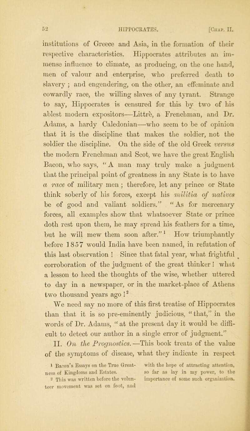 institutions of Greece and Asia, in the formation of tlieir respective characteristics. Hippocrates attributes an im- mense influence to climate, as producing, on the one hand, men of valour and enterprise, who preferred death to slavery ; and engendering, on the other, an effeminate and cowardly race, the willing slaves of any tyrant. Strange to say, Hippocrates is censured for this by two of his ablest modern expositors—Littre, a Frenchman, and Dr. Adams, a hardy Caledonian—who seem to be of opinion that it is the discipline that makes the soldier, not the soldier the discipline. On the side of the old Greek versus the modern Frenchman and Scot, we have the great English Bacon, who says, “A man may truly make a judgment that the principal point of greatness in any State is to have a race of military men ; therefore, let any prince or State think soberly of his forces, except his militia of natives be of good and valiant soldiers. “ As for mercenary forces, all examples show that whatsoever State or prince doth rest upon them, he may spread his feathers for a time, but he will mew them soon after. 1 How triumphantly before 1857 would India have been named, in refutation of this last observation ! Since that fatal year, what frightful corroboration of the judgment of the great thinker ! what a lesson to heed the thoughts of the wise, whether uttered to day in a newspaper, or in the market-place of Athens two thousand years ago !2 We need say no more of this first treatise of Hippocrates than that it is so pre-eminently judicious, “that, in the words of Dr. Adams, “ at the present day it would be diffi- cult to detect our author in a single error of judgment. II. On the Prognostics.—This book treats of the value of the symptoms of disease, what they indicate in respect 1 Bacon’s Essays on the True Great- with the hope of attracting attention, ness of Kingdoms and Estates. so far as lay in my power, to the 2 This was written before the volun- importance of some such organization, teer movement was set on foot, and