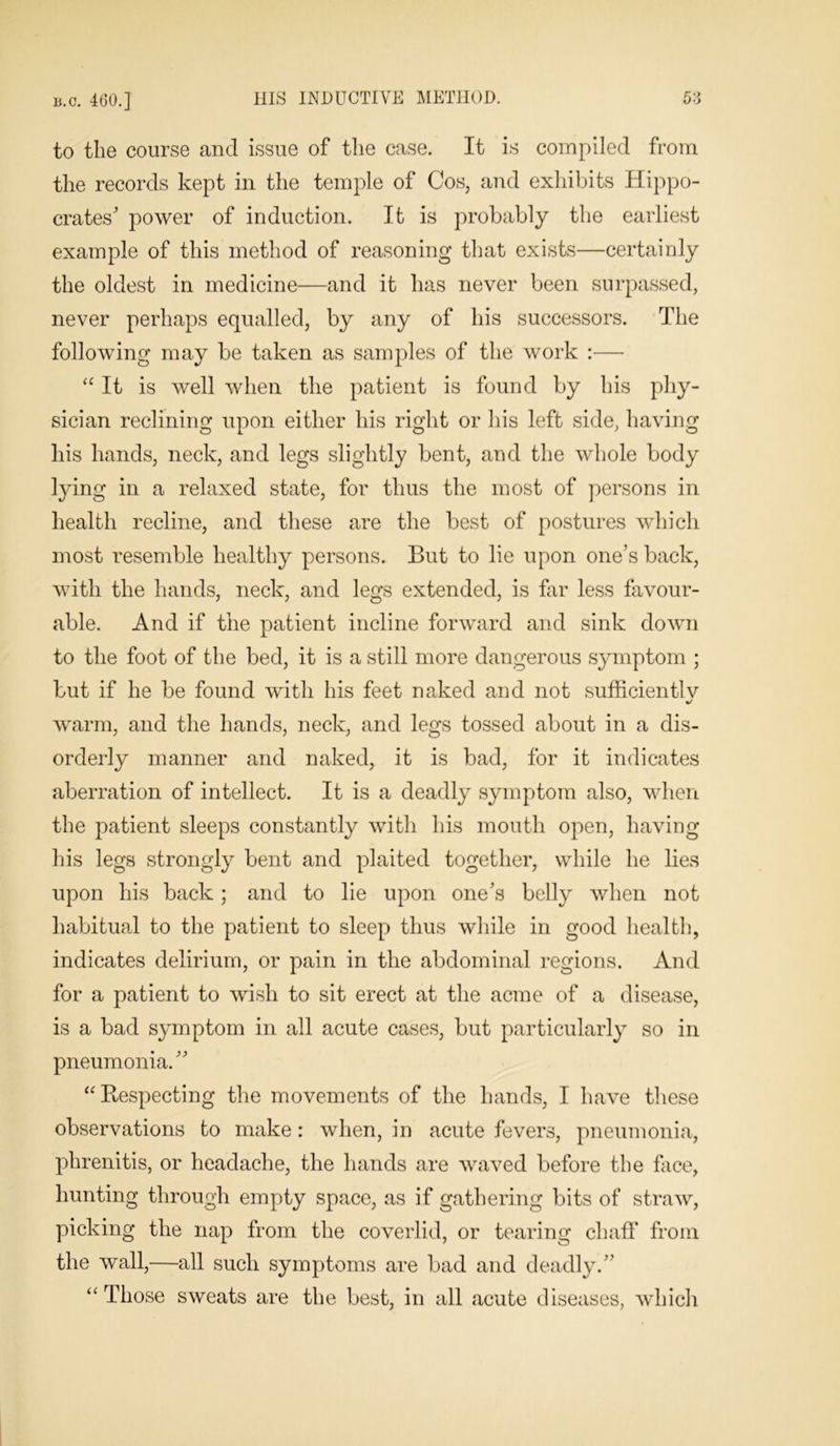 to the course and issue of the case. It is compiled from the records kept in the temple of Cos, and exhibits Hippo- crates' power of induction. It is probably the earliest example of this method of reasoning that exists—certainly the oldest in medicine—and it has never been surpassed, never perhaps equalled, by any of his successors. The following may be taken as samples of the work :— “ It is well when the patient is found by his phy- sician reclining upon either his right or his left side, having his hands, neck, and legs slightly bent, and the whole body lying in a relaxed state, for thus the most of persons in health recline, and these are the best of postures which most resemble healthy persons. But to lie upon one’s back, with the hands, neck, and legs extended, is far less favour- able. And if the patient incline forward and sink down to the foot of the bed, it is a still more dangerous symptom ; but if he be found with his feet naked and not sufficient!v •/ warm, and the hands, neck, and legs tossed about in a dis- orderly manner and naked, it is bad, for it indicates aberration of intellect. It is a deadly symptom also, when the patient sleeps constantly with his mouth open, having his legs strongly bent and plaited together, while he lies upon his back; and to lie upon one’s belly when not habitual to the patient to sleep thus while in good health, indicates delirium, or pain in the abdominal regions. And for a patient to wish to sit erect at the acme of a disease, is a bad symptom in all acute cases, but particularly so in pneumonia.” “ Respecting the movements of the hands, I have these observations to make: when, in acute fevers, pneumonia, phrenitis, or headache, the hands are waved before the face, hunting through empty space, as if gathering bits of straw, picking the nap from the coverlid, or tearing chaff from the wall,—all such symptoms are bad and deadly.” ‘'Those sweats are the best, in all acute diseases, which