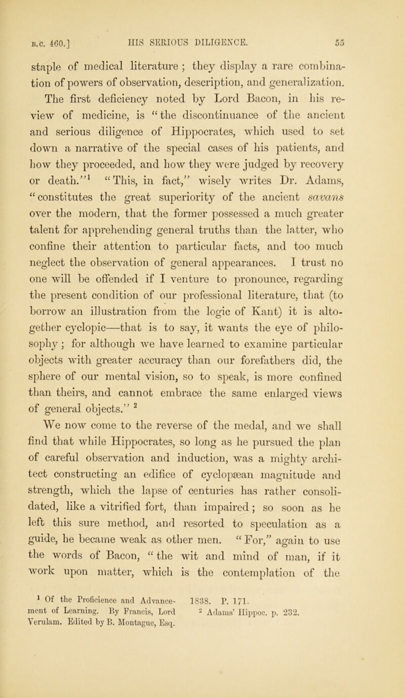 staple of medical literature ; they display a rare combina- tion of powers of observation, description, and generalization. The first deficiency noted by Lord Bacon, in his re- view of medicine, is “ the discontinuance of the ancient and serious diligence of Hippocrates, which used to set down a narrative of the special cases of his patients, and how they proceeded, and how they were judged by recovery or death/'1 “This, in fact, wisely writes Dr. Adams, “ constitutes the great superiority of the ancient savans over the modern, that the former possessed a much greater talent for apprehending general truths than the latter, who confine their attention to particular facts, and too much neglect the observation of general appearances. I trust no one will be offended if I venture to pronounce, regarding the present condition of our professional literature, that (to borrow an illustration from the logic of Kant) it is alto- gether cyclopic—that is to say, it wants the eye of philo- sophjr • for although we have learned to examine particular objects with greater accuracy than our forefathers did, the sphere of our mental vision, so to speak, is more confined than theirs, and cannot embrace the same enlarged views of general objects. 2 We now come to the reverse of the medal, and we shall find that while Hippocrates, so long as he pursued the plan of careful observation and induction, was a mighty archi- tect constructing an edifice of cyclopsean magnitude and strength, which the lapse of centuries has rather consoli- dated, like a vitrified fort, than impaired; so soon as he left this sure method, and resorted to speculation as a guide, he became weak as other men. “For,” again to use the words of Bacon, “ the wit and mind of man, if it work upon matter, which is the contemplation of the 1 Of the Proficience and Advance- 1838. P. 171. ment of Learning. By Francis, Lord 2 Adams’ Hippoc. p. 232. Verulam. Edited by B. Montague, Esq.