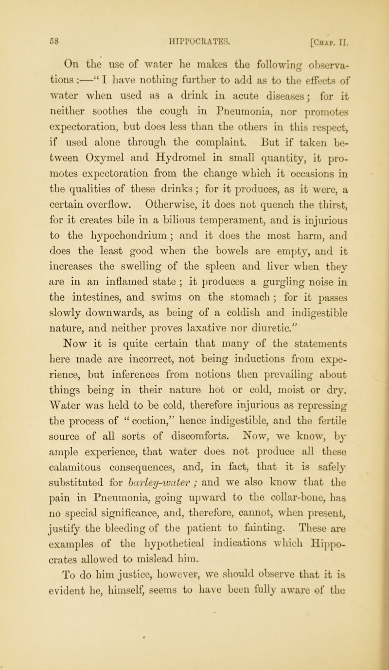 On the use of water he makes the following observa- tions :—“ I have nothing further to add as to the effects of water when used as a drink in acute diseases; for it neither soothes the cough in Pneumonia, nor promotes expectoration, but does less than the others in this respect, if used alone through the complaint. But if taken be- tween Oxymel and Hydromel in small quantity, it pro- motes expectoration from the change which it occasions in the qualities of these drinks; for it produces, as it were, a certain overflow. Otherwise, it does not quench the thirst, for it creates bile in a bilious temperament, and is injurious to the liypochondrium ; and it does the most harm, and does the least good when the bowels are empty, and it increases the swelling of the spleen and liver when they are in an inflamed state ; it produces a gurgling noise in the intestines, and swims on the stomach ; for it passes slowly downwards, as being of a coldish and indigestible nature, and neither proves laxative nor diuretic. Now it is quite certain that many of the statements here made are incorrect, not being inductions from expe- rience, but inferences from notions then prevailing about things being in their nature hot or cold, moist or dry. Water was held to be cold, therefore injurious as repressing the process of “coction/’ hence indigestible, and the fertile source of all sorts of discomforts. Now, we know, by ample experience, that water does not produce all these calamitous consequences, and, in fact, that it is safely substituted for barley-water ; and we also know that the pain in Pneumonia, going upward to the collar-bone, has no special significance, and, therefore, cannot, when present, justify the bleeding of the patient to fainting. These are examples of the hypothetical indications which Hippo- crates allowed to mislead him. To do him justice, however, we should observe that it is evident lie, himself, seems to have been fully aware of the