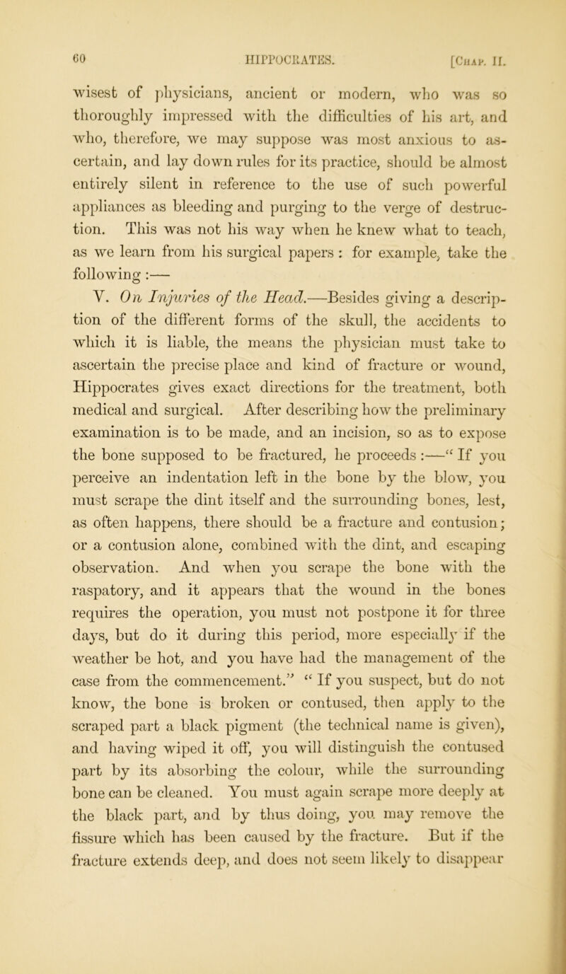 wisest of physicians, ancient or modern, who was so thoroughly impressed with the difficulties of his art, and who, therefore, we may suppose was most anxious to as- certain, and lay down rules for its practice, should be almost entirely silent in reference to the use of such powerful appliances as bleeding and purging to the verge of destruc- tion. This was not his way when he knew what to teach, as we learn from his surgical papers : for example, take the following :— V. On Injuries of the Head.—Besides giving a descrip- tion of the different forms of the skull, the accidents to which it is liable, the means the physician must take to ascertain the precise place and kind of fracture or wound, Hippocrates gives exact directions for the treatment, both medical and surgical. After describing how the preliminary examination is to be made, and an incision, so as to expose the bone supposed to be fractured, he proceeds :—“ If you perceive an indentation left in the bone by the blow, you must scrape the dint itself and the surrounding bones, lest, as often happens, there should be a fracture and contusion; or a contusion alone, combined with the dint, and escaping observation. And when you scrape the bone with the raspatory, and it appears that the wound in the bones requires the operation, you must not postpone it for three days, but do it during this period, more especially if the weather be hot, and you have had the management of the case from the commencement/' “ If you suspect, but do not know, the bone is broken or contused, then apply to the scraped part a black pigment (the technical name is given), and having wiped it off, you will distinguish the contused part by its absorbing the colour, while the surrounding bone can be cleaned. You must again scrape more deeply at the black part, and by thus doing, you may remove the fissure which has been caused by the fracture. But it the fracture extends deep, and does not seem likely to disappear