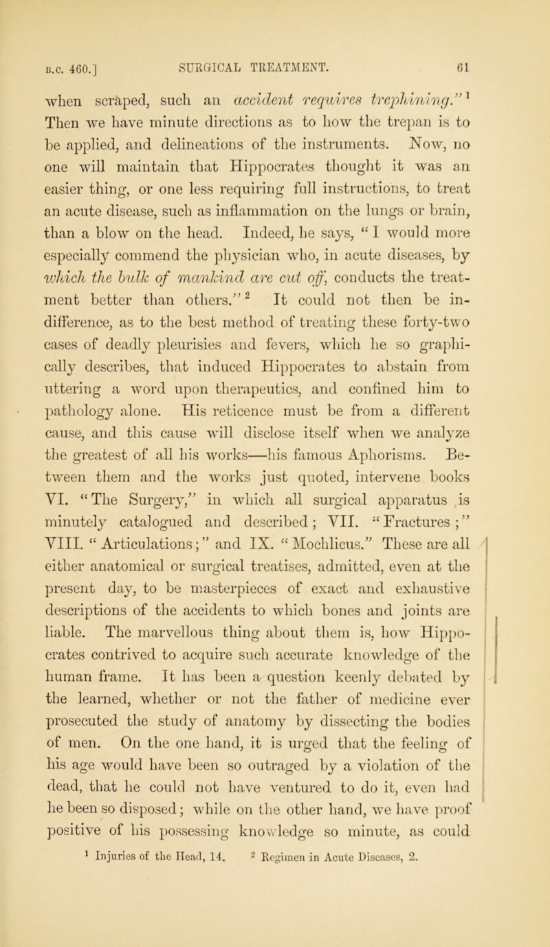 when scraped, such an accident requires trephining”1 Then we have minute directions as to how the trepan is to he applied, and delineations of the instruments. Now, no one will maintain that Hippocrates thought it was an easier thing, or one less requiring full instructions, to treat an acute disease, such as inflammation on the lungs or brain, than a blow on the head. Indeed, he says, “ I would more especially commend the physician who, in acute diseases, by which the bulk of mankind are cut off) conducts the treat- ment better than others/'2 It could not then be in- difference, as to the best method of treating these forty-two cases of deadly pleurisies and fevers, which he so graphi- cally describes, that induced Hippocrates to abstain from uttering a word upon therapeutics, and confined him to pathology alone. His reticence must be from a different cause, and this cause will disclose itself when we analyze the greatest of all his works—his famous Aphorisms. Be- tween them and the works just quoted, intervene books YI. “ The Surgery, in which all surgical apparatus is minutely catalogued and described; VII. “Fractures; VIII. “Articulations;” and IX. “Mochlicus.” These are all either anatomical or surgical treatises, admitted, even at the present day, to be masterpieces of exact and exhaustive descriptions of the accidents to which bones and joints are liable. The marvellous thing about them is, how Hippo- crates contrived to acquire such accurate knowledge of the human frame. It has been a question keenly debated by the learned, whether or not the father of medicine ever prosecuted the study of anatomy by dissecting the bodies of men. On the one hand, it is urged that the feeling of his age would have been so outraged by a violation of the dead, that he could not have ventured to do it, even had he been so deposed; while on the other hand, we have proof positive of his possessing knowledge so minute, as could 1 Injuries of the Head, 14. 2 Regimen in Acute Diseases, 2.