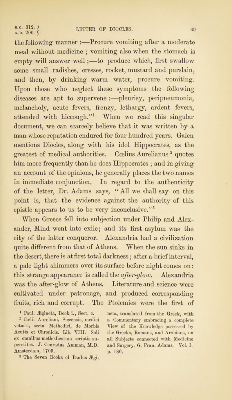 a.d. 200. LETTER OF DIOCLES. 69 the following manner :—Procure vomiting after a moderate meal without medicine ; vomiting also when the stomach is empty will answer well;—to produce which, first swallow some small radishes, cresses, rocket, mustard and purslain, and then, by drinking warm water, procure vomiting. Upon those who neglect these symptoms the following diseases are apt to supervene :—pleurisy, peripneumonia, melancholy, acute fevers, frenzy, lethargy, ardent fevers, attended with hiccough/’1 When we read this singular document, we can scarcely believe that it was written by a man whose reputation endured for four hundred years. Galen mentions Diodes, along with his idol Hippocrates, as the greatest of medical authorities. Ccelius Aurelianus 2 quotes him more frequently than he does Hippocrates ; and in giving an account of the opinions, he generally places the two names in immediate conjunction. In regard to the authenticity of the letter, Dr. Adams says, “ All we shall say on this point is, that the evidence against the authority of this epistle appears to us to be very inconclusive/’3 When Greece fell into subjection under Philip and Alex- ander, Mind went into exile; and its first asylum was the city of the latter conqueror. Alexandria had a civilization quite different from that of Athens. When the sun sinks in the desert, there is at first total darkness; after a brief interval, a pale light shimmers over its surface before night comes on: this strange appearance is called the after-glow. Alexandria was the after-glow of Athens. Literature and science were cultivated under patronage, and produced corresponding fruits, rich and corrupt. The Ptolemies were the first of 1 Paul. JEgineta, Book i., Sect. c. 2 Coelii Aureliani, Siccensis, medici vetusti, secta Methodici, de Morbis Acutis et Chronicis. Lib. VIII. Soli ex omnibus metkodicorum scriptis su- perstites. J. Conradus Amman, M.D. Amsterdam, 1709. 3 The Seven Books of Paulus JEgi- neta, translated from the Greek, with a Commentary embracing a complete View of the Knowledge possessed by the Greeks, Romans, and Arabians, on all Subjects connected with Medicine and Surgery. G. Fran. Adams. Vol. I. p. 186.