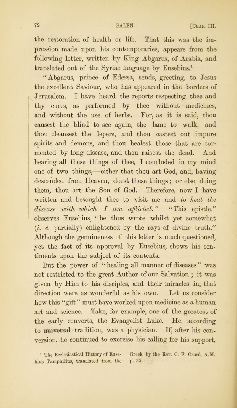 the restoration of health or life. That this was the im- pression made upon his contemporaries, appears from the following letter, written by King Abgarus, of Arabia, and translated out of the Syriac language by Eusebius.1 “ Abgarus, prince of Edessa, sends, greeting, to Jesus the excellent Saviour, who has appeared in the borders of Jerusalem. I have heard the reports respecting thee and thy cures, as performed by thee without medicines, and without the use of herbs. For, as it is said, thou causest the blind to see again, the lame to walk, and thou cleansest the lepers, and thou castest out impure spirits and demons, and thou healest those that are tor- mented by long disease, and thou raisest the dead. And hearing all these things of thee, I concluded in my mind one of two things,—either that thou art God, and, having descended from Heaven, doest these things; or else, doing them, thou art the Son of God. Therefore, now I have written and besought thee to visit me and to heal the disease with which I am afflicted. ” “ This epistle/’ observes Eusebius, “ he thus wrote whilst yet somewhat (i. e. partially) enlightened by the rays of divine truth.” Although the genuineness of this letter is much questioned, yet the fact of its approval by Eusebius, shows his sen- timents upon the subject of its contents. But the power of “ healing all manner of diseases ” was not restricted to the great Author of our Salvation ; it was given by Him to his disciples, and their miracles in. that direction were as wonderful as his own. Let us consider how this “gift” must have worked upon medicine as a human art and science. Take, for example, one of the greatest of the early converts, the Evangelist Luke. He, according to universal tradition, was a physician. If, after his con- version, he continued to exercise his calling for his support, 1 The Ecclesiastical History of Euse- Greek by the Rev. C. F. Cruse, A.M. bius Pamphilius, translated from the p. 32.