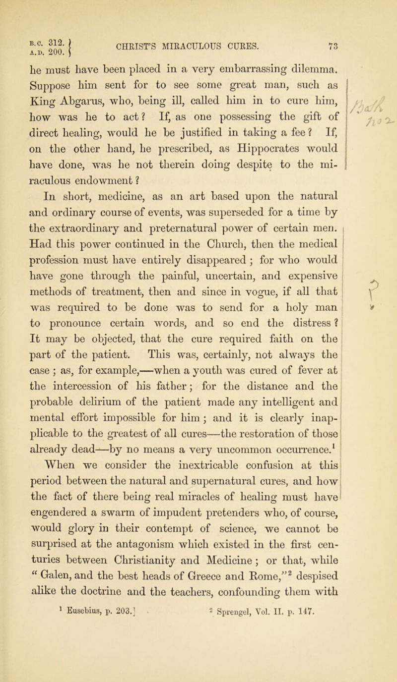 a.d. 200. CHRIST’S MIRACULOUS CURES. l O he must have been placed in a very embarrassing dilemma. Suppose him sent for to see some great man, such as King Abgarus, who, being ill, called him in to cure him, how was he to act ? If, as one possessing the gift of direct healing, would he be justified in taking a fee ? If, on the other hand, he prescribed, as Hippocrates would have done, was he not therein doing despite to the mi- raculous endowment ? In short, medicine, as an art based upon the natural and ordinary course of events, was superseded for a time by the extraordinary and preternatural power of certain men. i Had this power continued in the Church, then the medical profession must have entirely disappeared ; for who would have gone through the painful, uncertain, and expensive methods of treatment, then and since in vogue, if all that was required to be done was to send for a holy man to pronounce certain words, and so end the distress ? It may be objected, that the cure required faith on the part of the patient. This was, certainly, not always the case ; as, for example,—when a youth was cured of fever at the intercession of his father; for the distance and the probable delirium of the patient made any intelligent and mental effort impossible for him ; and it is clearly inap- plicable to the greatest of all cures—the restoration of those already dead—by no means a very uncommon occurrence.1 When we consider the inextricable confusion at this period between the natural and supernatural cures, and how the fact of there being real miracles of healing must have engendered a swarm of impudent pretenders who, of course, would glory in their contempt of science, we cannot be surprised at the antagonism which existed in the first cen- turies between Christianity and Medicine ; or that, while “ Galen, and the best heads of Greece and Rome/'2 despised alike the doctrine and the teachers, confounding them with