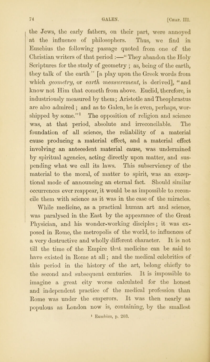 the Jews, the early fathers, on their part, were annoyed at the influence of philosophers. Thus, we find in Eusebius the following passage quoted from one of the Christian writers of that period :—“ They abandon the Holy Scriptures for the study of geometry ; as, being of the earth, they talk of the earth ” [a play upon the Greek words from which geometry, or earth measurement, is derived], “and know not Him that cometh from above. Euclid, therefore, is industriously measured by them; Aristotle and Theophrastus are also admired ; and as to Galen, he is even, perhaps, wor- shipped by some/'1 The opposition of religion and science was, at that period, absolute and irreconcilable. The foundation of all science, the reliability of a material cause producing a material effect, and a material effect involving an antecedent material cause, was undermined by spiritual agencies, acting directly upon matter, and sus- pending what we call its laws. This subserviency of the material to the moral, of matter to spirit, was an excep- tional mode of announcing an eternal fact. Should similar occurrences ever reappear, it would be as impossible to recon- cile them with science as it was in the case of the miracles. While medicine, as a practical human art and science, was paralysed in the East by the appearance of the Great Physician, and his wonder-working disciples; it was ex- posed in Rome, the metropolis of the world, to influences of a very destructive and wholly different character. It is not till the time of the Empire that medicine can be said to have existed in Rome at all; and the medical celebrities of this period in the history of the art, belong chiefly to the second and subsequent centuries. It is impossible to imagine a great city worse calculated for the honest and independent practice of the medical profession than Rome was under the emperors. It was then nearly as populous as London now is, containing, by the smallest 1 Eusebius, p. 203.