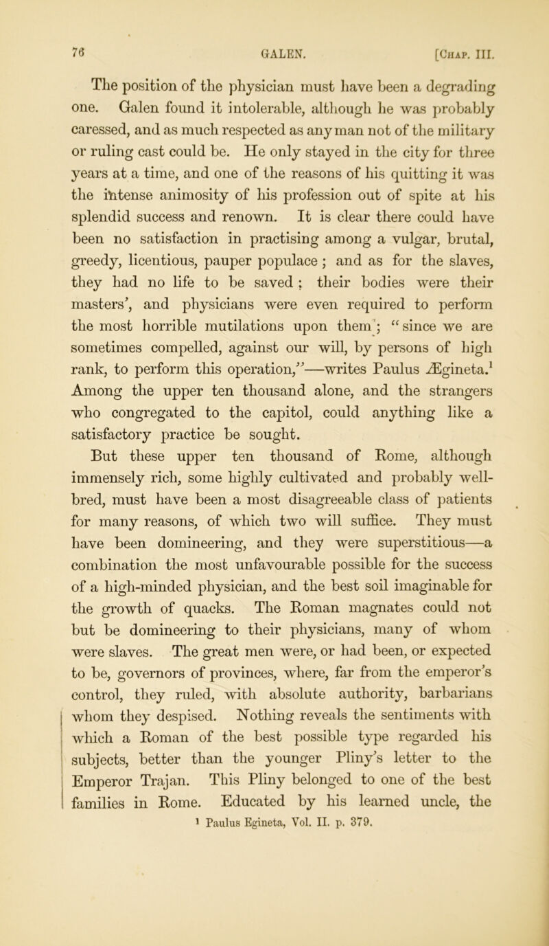 The position of the physician must have been a degrading one. Galen found it intolerable, although he was probably caressed, and as much respected as any man not of the military or ruling cast could be. He only stayed in the city for three years at a time, and one of the reasons of his quitting it was the intense animosity of his profession out of spite at his splendid success and renown. It is clear there could have been no satisfaction in practising among a vulgar, brutal, greedy, licentious, pauper populace ; and as for the slaves, they had no life to be saved ; their bodies were their masters', and physicians were even required to perform the most horrible mutilations upon them ; “ since we are sometimes compelled, against our will, by persons of high rank, to perform this operation,”—writes Paulus HCgineta.1 Among the upper ten thousand alone, and the strangers who congregated to the capitol, could anything like a satisfactory practice be sought. But these upper ten thousand of Rome, although immensely rich, some highly cultivated and probably well- bred, must have been a most disagreeable class of patients for many reasons, of which two will suffice. They must have been domineering, and they were superstitious—a combination the most unfavourable possible for the success of a high-minded physician, and the best soil imaginable for the growth of quacks. The Roman magnates could not but be domineering to their physicians, many of whom were slaves. The great men were, or had been, or expected to be, governors of provinces, where, far from the emperor's control, they ruled, with absolute authority, barbarians whom they despised. Nothing reveals the sentiments with which a Roman of the best possible type regarded his subjects, better than the younger Pliny's letter to the Emperor Trajan. This Pliny belonged to one of the best families in Rome. Educated by his learned uncle, the 1 Paulus Egineta, Vol. II. p. 379.