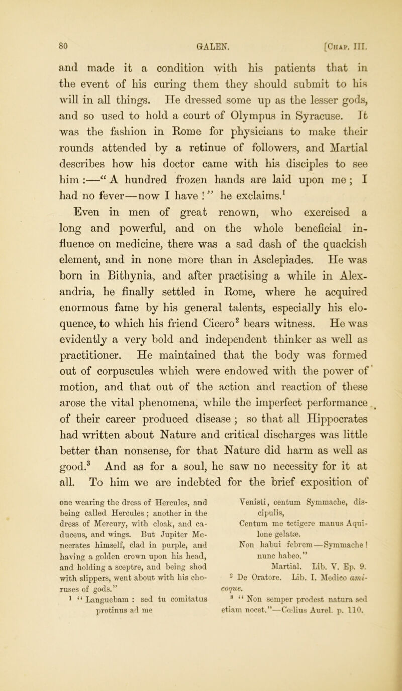 and made it a condition with his patients that in the event of his curing them they should submit to his will in all things. He dressed some up as the lesser gods, and so used to hold a court of Olympus in Syracuse. It was the fashion in Rome for physicians to make their rounds attended by a retinue of followers, and Martial describes how his doctor came with his disciples to see him :—“ A hundred frozen hands are laid upon me ; I had no fever—now I have ! ” he exclaims.1 Even in men of great renown, who exercised a long and powerful, and on the whole beneficial in- fluence on medicine, there was a sad dash of the quackish element, and in none more than in Asclepiades. He was born in Bithynia, and after practising a while in Alex- andria, he finally settled in Rome, where he acquired enormous fame by his general talents, especially his elo- quence, to which his friend Cicero2 bears witness. He was evidently a very bold and independent thinker as well as practitioner. He maintained that the body was formed out of corpuscules which were endowed with the power of motion, and that out of the action and reaction of these arose the vital phenomena, while the imperfect performance of their career produced disease ; so that all Hippocrates had written about Nature and critical discharges was little better than nonsense, for that Nature did harm as well as good.3 And as for a soul, he saw no necessity for it at all. To him we are indebted for the brief exposition of one wearing the dress of Hercules, and being called Hercules ; another in the dress of Mercury, with cloak, and ca- duceus, and wings. But Jupiter Me- necrates himself, clad in purple, and having a golden crown upon his head, and holding a sceptre, and being shod with slippers, went about with his cho- ruses of gods.” 1 “ Languebam : sed tu comitatus protinus ad me Venisti, centum Symmache, dis- cipulis, Centum me tetigere manus Aqui- lone gelatse. Non habui febrem — Symmache ! nunc habeo.” Martial. Lib. V. Ep. 9. 2 De Oratore. Lib. I. Medico ami- coqne. 8 “ Non semper prodest natura sed etiavn nocet.”—Ceelius Aurel. p. 110.