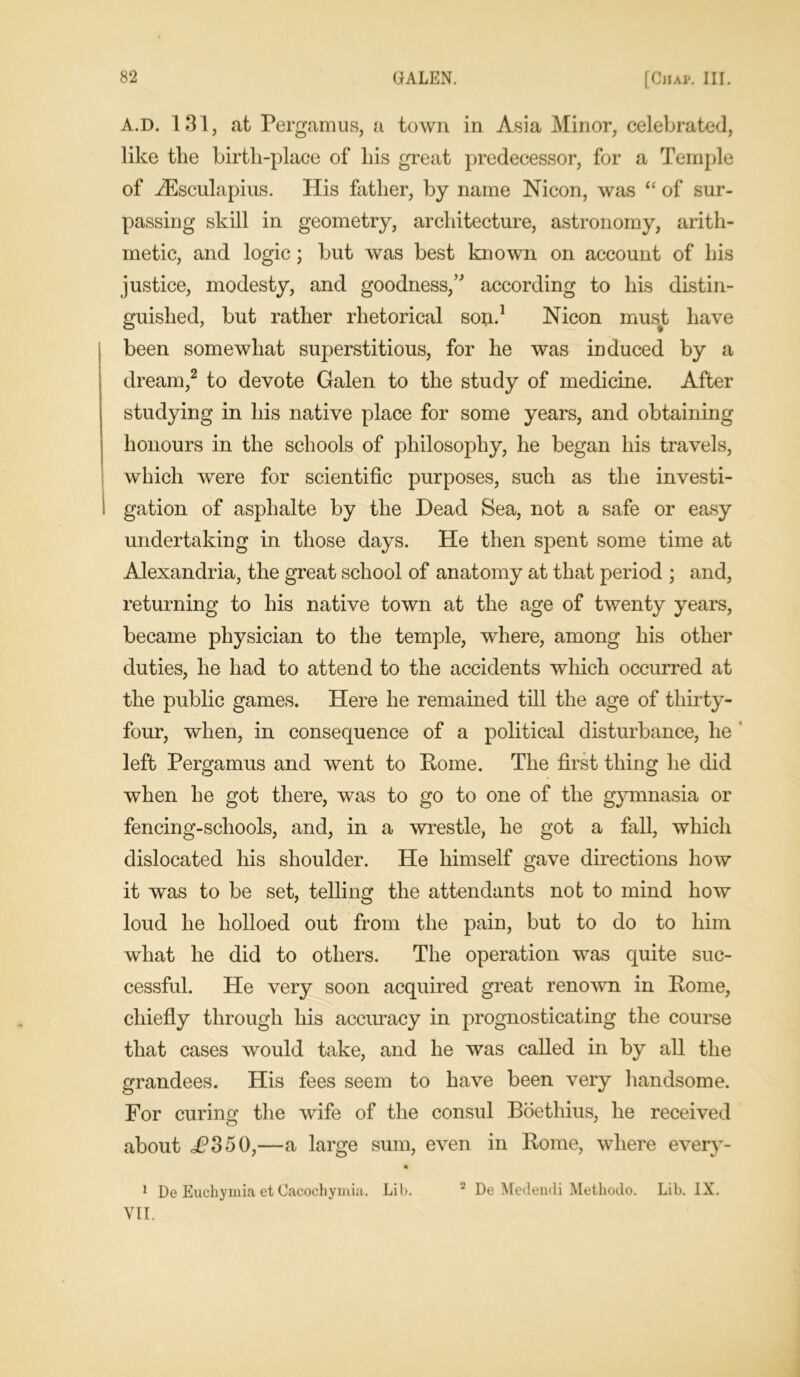 A.D. 131, at Pergamus, a town in Asia Minor, celebrated, like the birth-place of his great predecessor, for a Temple of Aesculapius. His father, by name Nicon, was “ of sur- passing skill in geometry, architecture, astronomy, arith- metic, and logic; but was best known on account of his justice, modesty, and goodness/' according to his distin- guished, but rather rhetorical son.1 Nicon must have been somewhat superstitious, for he was induced by a dream,2 to devote Galen to the study of medicine. After studying in his native place for some years, and obtaining honours in the schools of philosophy, he began his travels, which were for scientific purposes, such as the investi- gation of asphalte by the Dead Sea, not a safe or easy undertaking in those days. He then spent some time at Alexandria, the great school of anatomy at that period ; and, returning to his native town at the age of twenty years, became physician to the temple, where, among his other duties, he had to attend to the accidents which occurred at the public games. Here he remained till the age of thirty- four, when, in consequence of a political disturbance, he left Pergamus and went to Rome. The first thing he did when he got there, was to go to one of the gymnasia or fencing-schools, and, in a wrestle, he got a fall, which dislocated his shoulder. He himself gave directions how it was to be set, telling the attendants not to mind how loud he holloed out from the pain, but to do to him what he did to others. The operation was quite suc- cessful. He very soon acquired great renown in Rome, chiefly through his accuracy in prognosticating the course that cases would take, and he was called in by all the grandees. His fees seem to have been very handsome. For curing the wife of the consul Boethius, he received about £350,—a large sum, even in Rome, where every- 1 De Euchymia et Cacochymia. Lib. VII. 2 De Medendi Methodo. Lib. IX.