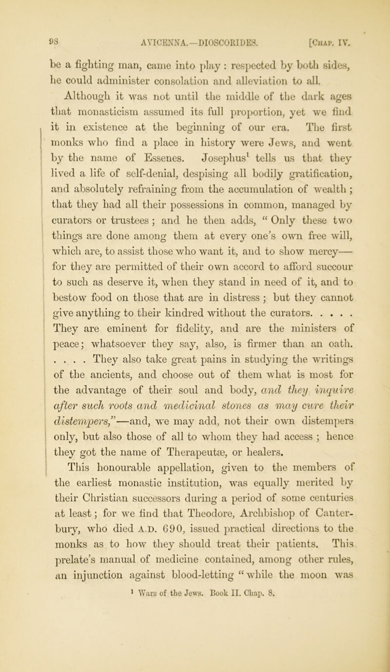 be a fighting man, came into play : respected by both sides, he could administer consolation and alleviation to all. Although it was not until the middle of the dark ages that monasticism assumed its full proportion, yet we find it in existence at the beginning of our era. The first monks who find a place in history were Jews, and went by the name of Essenes. Josephus1 tells us that they lived a life of self-denial, despising all bodily gratification, and absolutely refraining from the accumulation of wealth ; that they had all their possessions in common, managed by curators or trustees ; and he then adds, “ Only these two things are done among them at every one's own free will, which are, to assist those who want it, and to show mercy— for they are permitted of their own accord to afford succour to such as deserve it, when they stand in need of it, and to bestow food on those that are in distress ; but they cannot give anything to their kindred without the curators They are eminent for fidelity, and are the ministers of peace; whatsoever they say, also, is firmer than an oath. .... They also take great pains in studying the writings of the ancients, and choose out of them what is most for the advantage of their soul and body, and they inquire after such roots and medicinal stones as may cure their distempers,”—and, we may add, not their own distempers only, but also those of all to whom they had access ; hence they got the name of Therapeutm, or healers. This honourable appellation, given to the members of the earliest monastic institution, was equally merited by their Christian successors during a period of some centuries at least; for we find that Theodore, Archbishop of Canter- bury, who died A.D. 690, issued practical directions to the monks as to how they should treat their patients. This prelate’s manual of medicine contained, among other rules, an injunction against blood-letting “while the moon was