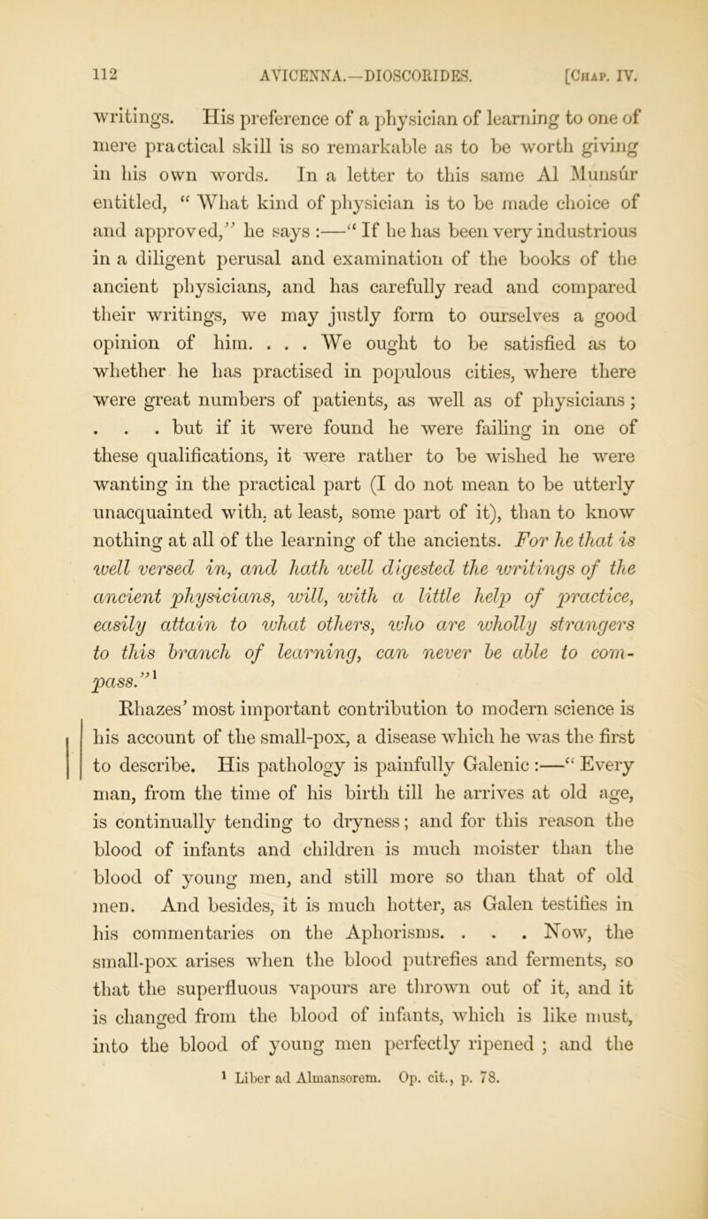 writings. His preference of a physician of learning to one of mere practical skill is so remarkable as to be worth giving in his own words. In a letter to this same A1 Munsur entitled, “ What kind of physician is to be made choice of and approved/’ lie says :—“If he has been very industrious in a diligent perusal and examination of the books of the ancient physicians, and has carefully read and compared their writings, we may justly form to ourselves a good opinion of him. . . . We ought to be satisfied as to whether he has practised in populous cities, where there were great numbers of patients, as well as of physicians; . . . but if it were found he were failing in one of these qualifications, it were rather to be wished he were wanting in the practical part (I do not mean to be utterly unacquainted with, at least, some part of it), than to know nothing at all of the learning of the ancients. For he that is well versed in, and hath well digested the writings of the ancient physicians, will, with a little help of practice, easily attain to what others, who are ^vholly strangers to this branch of learning, can never be able to com- >) i pass. Kliazes' most important contribution to modern science is his account of the small-pox, a disease which he was the first to describe. His pathology is painfully Galenic :—“ Every man, from the time of his birth till he arrives at old age, is continually tending to dryness; and for this reason the blood of infants and children is much moister than the blood of young men, and still more so than that of old men. And besides, it is much hotter, as Galen testifies in his commentaries on the Aphorisms. . . . Now, the small-pox arises when the blood putrefies and ferments, so that the superfluous vapours are thrown out of it, and it is changed from the blood of infants, which is like must, into the blood of young men perfectly ripened ; and the 1 Liber acl Almansorem. Op. cit., p. 78.