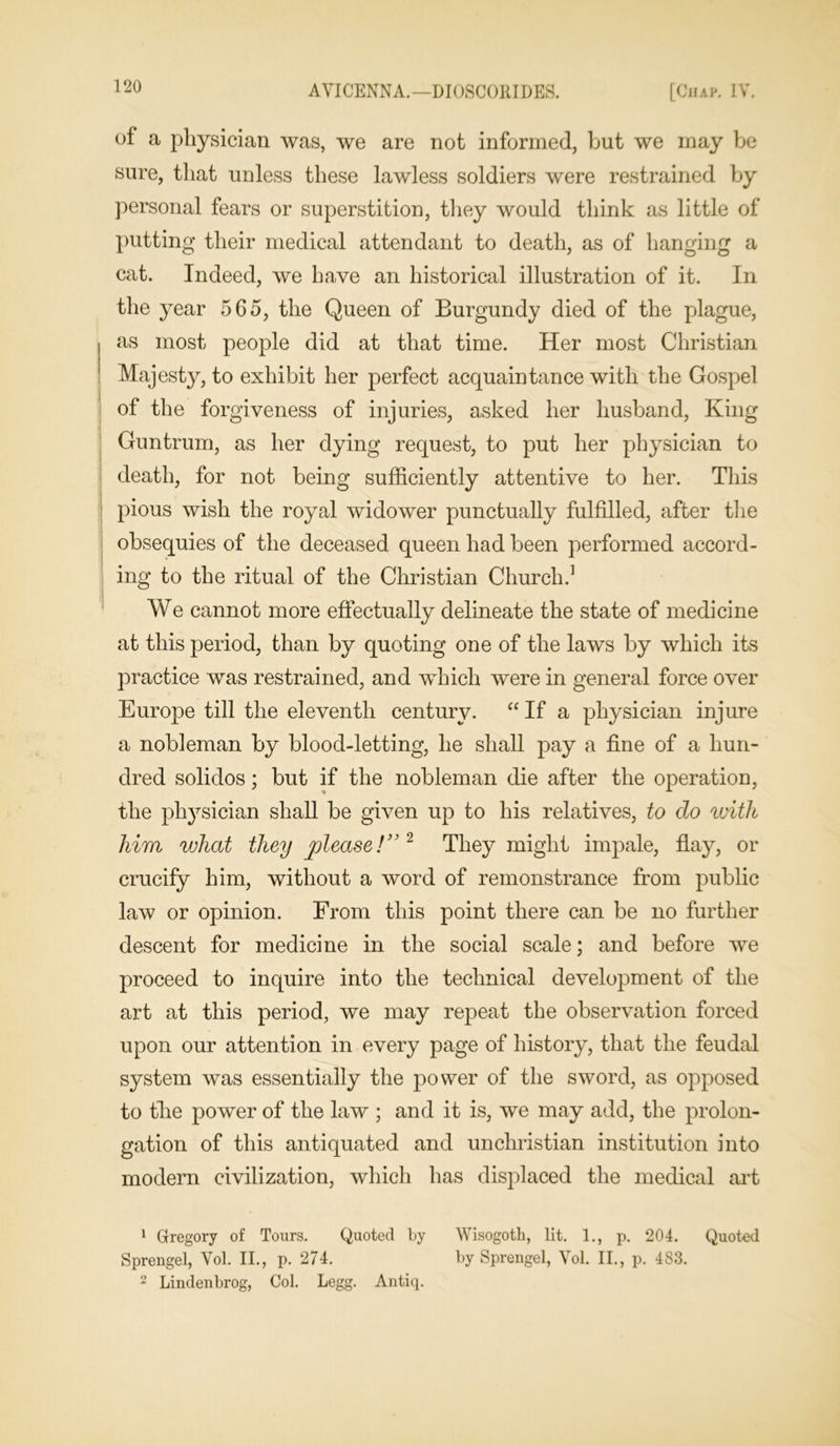 of a physician was, we are not informed, hut we may be sure, that unless these lawless soldiers were restrained by personal fears or superstition, they would think as little of putting their medical attendant to death, as of hanging a cat. Indeed, we have an historical illustration of it. In the year 565, the Queen of Burgundy died of the plague, as most people did at that time. Her most Christian Majesty, to exhibit her perfect acquaintance with the Gospel of the forgiveness of injuries, asked her husband, King Guntrum, as her dying request, to put her physician to death, for not being sufficiently attentive to her. This pious wish the royal widower punctually fulfilled, after the obsequies of the deceased queen had been performed accord- ing to the ritual of the Christian Church.1 We cannot more effectually delineate the state of medicine at this period, than by quoting one of the laws by which its practice was restrained, and which were in general force over Europe till the eleventh century. “ If a physician injure a nobleman by blood-letting, he shall pay a fine of a hun- dred solidos; but if the nobleman die after the operation, the physician shall be given up to his relatives, to do with him vjhat they 'please!” 2 They might impale, flay, or crucify him, without a word of remonstrance from public law or opinion. From this point there can be no further descent for medicine in the social scale; and before we proceed to inquire into the technical development of the art at this period, we may repeat the observation forced upon our attention in every page of history, that the feudal system was essentially the power of the sword, as opposed to the power of the law ; and it is, we may add, the prolon- gation of this antiquated and unchristian institution into modern civilization, which has displaced the medical art 1 Gregory of Tours. Quoted by Wisogoth, lit. 1., p. 204. Quoted Sprengel, Vol. II., p. 274. by Sprengel, Vol. II., p. 483. 2 Lindenbrog, Col. Legg. Antiq.